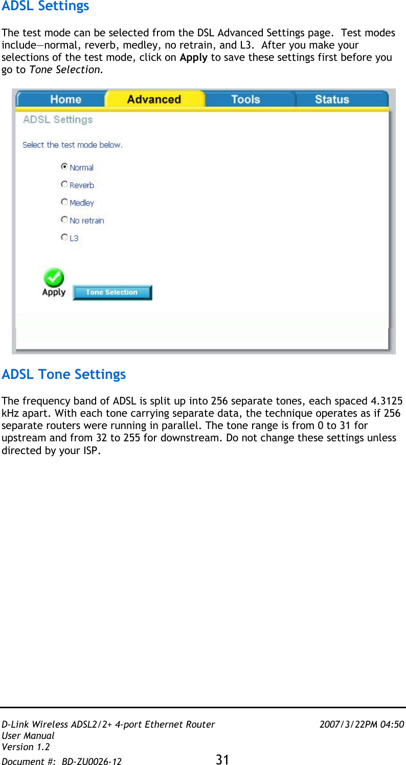   D-Link Wireless ADSL2/2+ 4-port Ethernet Router    2007/3/22PM 04:50 User Manual   Version 1.2 Document #:  BD-ZU0026-12 31   ADSL Settings  The test mode can be selected from the DSL Advanced Settings page.  Test modes include—normal, reverb, medley, no retrain, and L3.  After you make your selections of the test mode, click on Apply to save these settings first before you go to Tone Selection.     ADSL Tone Settings  The frequency band of ADSL is split up into 256 separate tones, each spaced 4.3125 kHz apart. With each tone carrying separate data, the technique operates as if 256 separate routers were running in parallel. The tone range is from 0 to 31 for upstream and from 32 to 255 for downstream. Do not change these settings unless directed by your ISP.  
