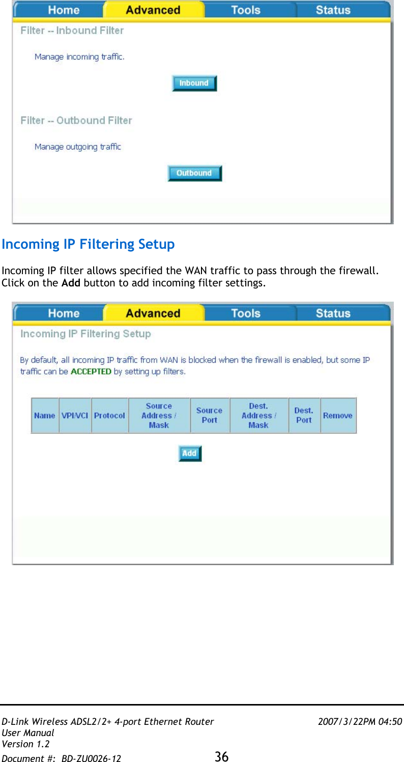   D-Link Wireless ADSL2/2+ 4-port Ethernet Router    2007/3/22PM 04:50 User Manual   Version 1.2 Document #:  BD-ZU0026-12 36     Incoming IP Filtering Setup  Incoming IP filter allows specified the WAN traffic to pass through the firewall.  Click on the Add button to add incoming filter settings.     