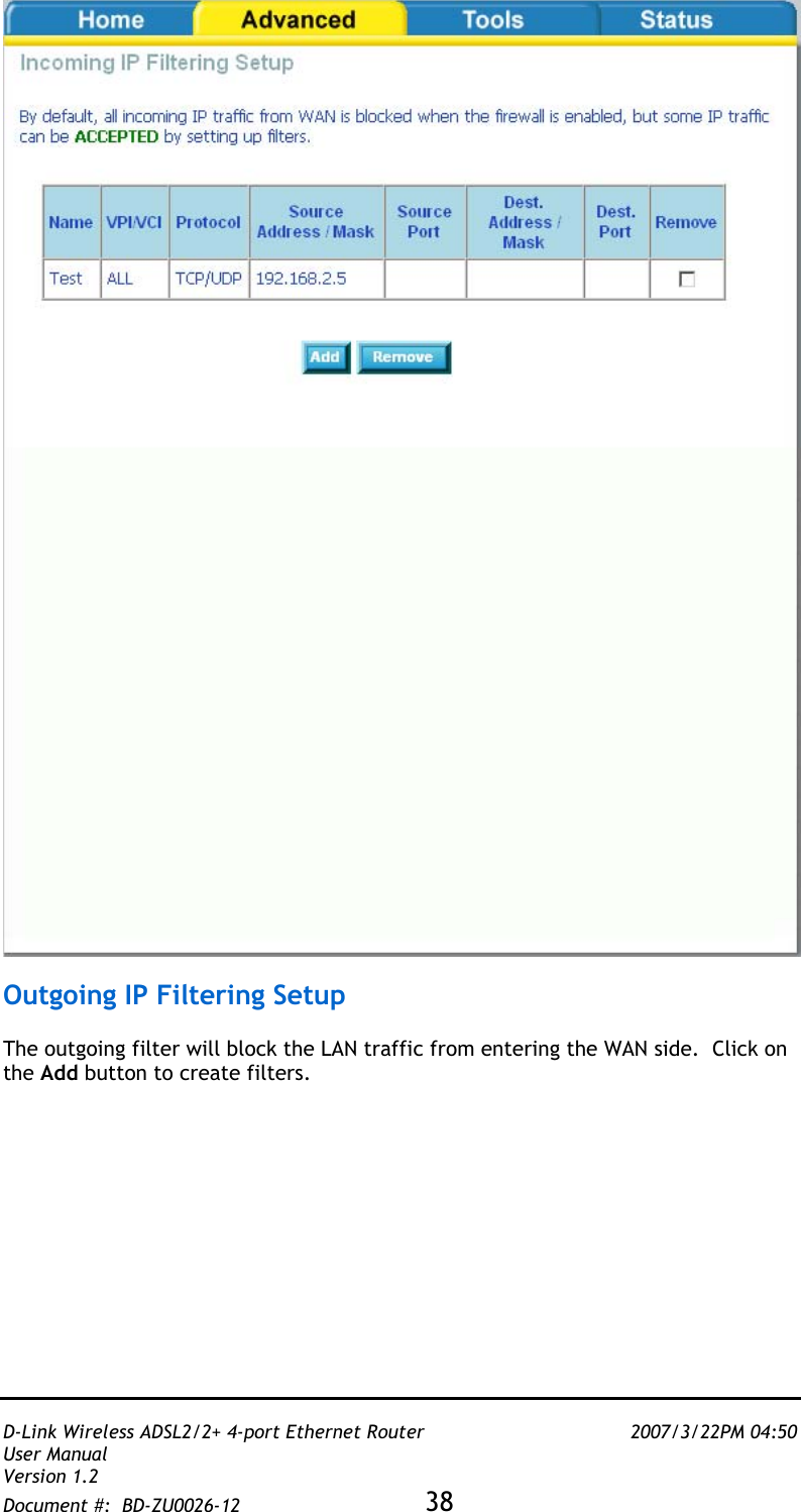   D-Link Wireless ADSL2/2+ 4-port Ethernet Router    2007/3/22PM 04:50 User Manual   Version 1.2 Document #:  BD-ZU0026-12 38     Outgoing IP Filtering Setup   The outgoing filter will block the LAN traffic from entering the WAN side.  Click on the Add button to create filters.   