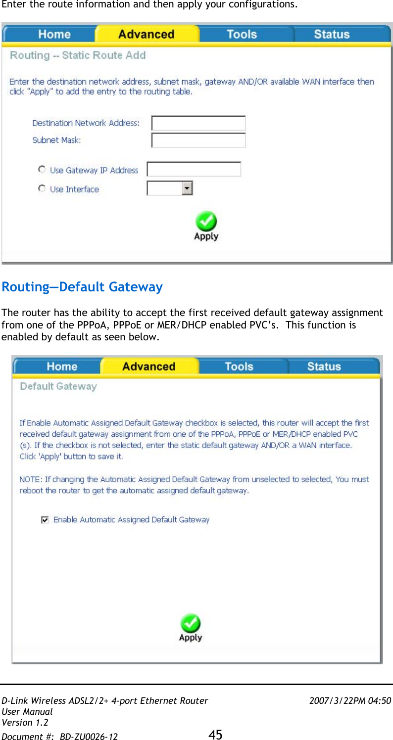   D-Link Wireless ADSL2/2+ 4-port Ethernet Router    2007/3/22PM 04:50 User Manual   Version 1.2 Document #:  BD-ZU0026-12 45   Enter the route information and then apply your configurations.    Routing—Default Gateway  The router has the ability to accept the first received default gateway assignment from one of the PPPoA, PPPoE or MER/DHCP enabled PVC’s.  This function is enabled by default as seen below.   