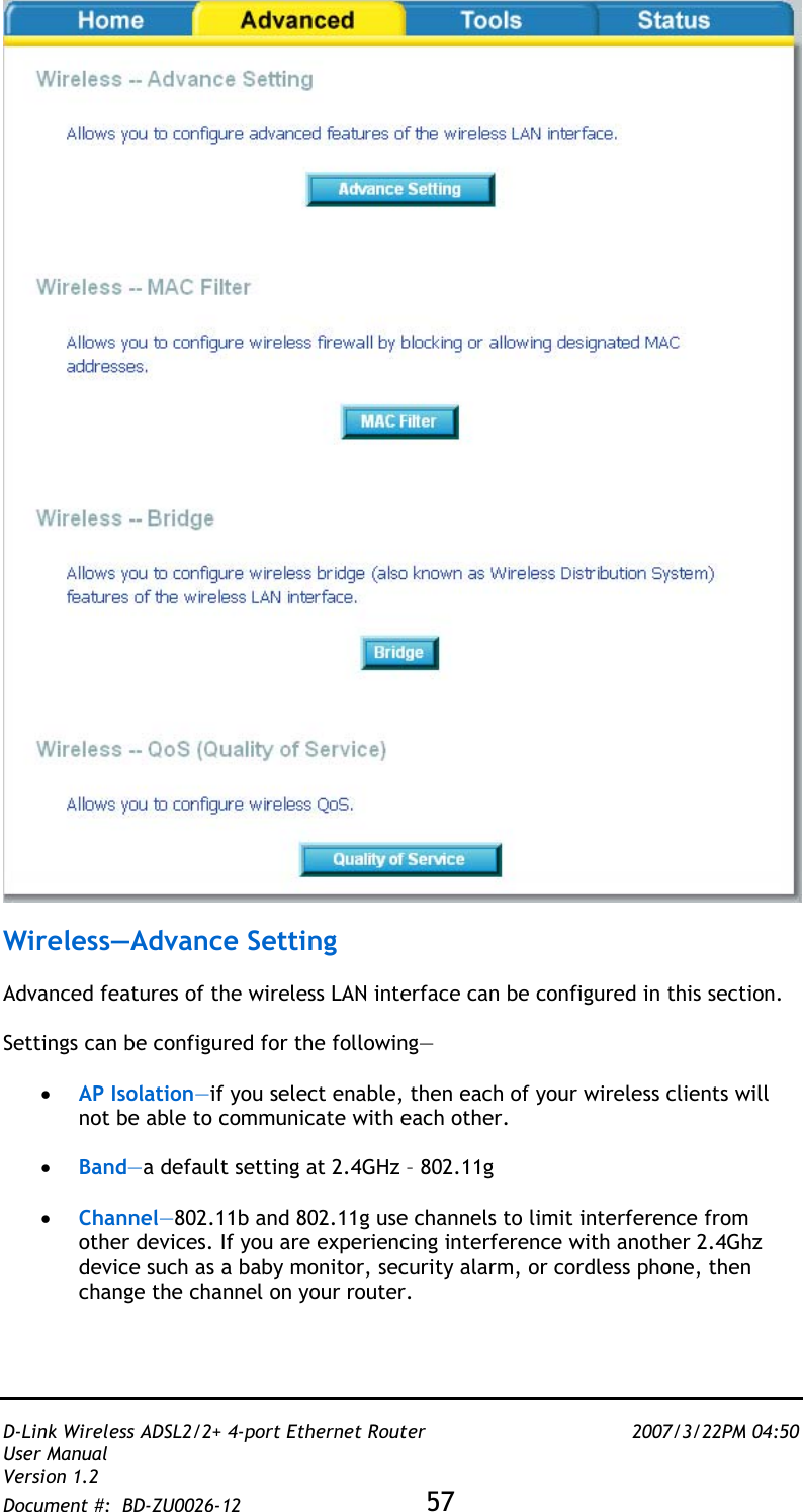   D-Link Wireless ADSL2/2+ 4-port Ethernet Router    2007/3/22PM 04:50 User Manual   Version 1.2 Document #:  BD-ZU0026-12 57     Wireless—Advance Setting  Advanced features of the wireless LAN interface can be configured in this section.    Settings can be configured for the following—  •  AP Isolation—if you select enable, then each of your wireless clients will not be able to communicate with each other.  •  Band—a default setting at 2.4GHz – 802.11g  •  Channel—802.11b and 802.11g use channels to limit interference from other devices. If you are experiencing interference with another 2.4Ghz device such as a baby monitor, security alarm, or cordless phone, then change the channel on your router.  