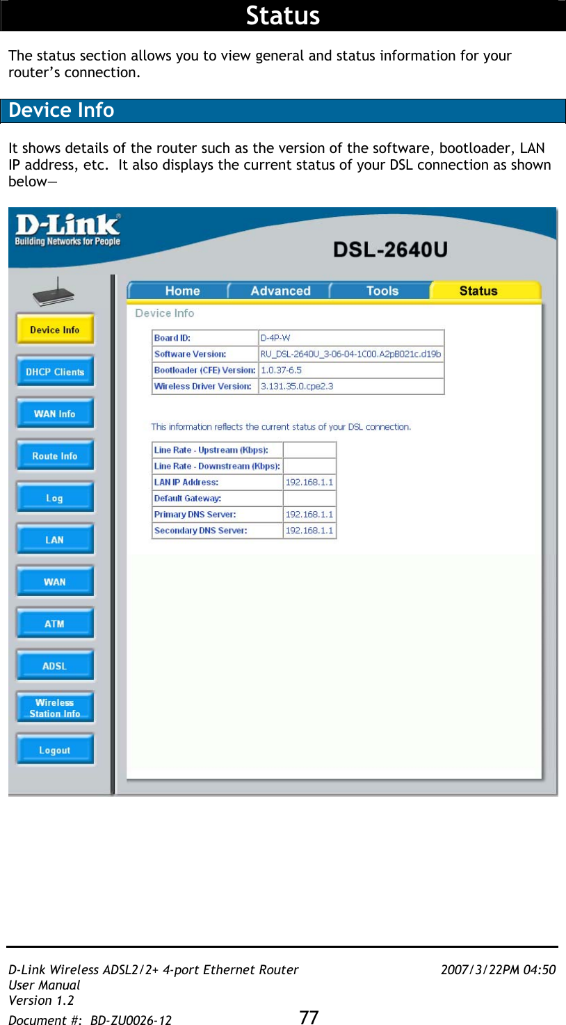   D-Link Wireless ADSL2/2+ 4-port Ethernet Router    2007/3/22PM 04:50 User Manual   Version 1.2 Document #:  BD-ZU0026-12 77    Status  The status section allows you to view general and status information for your router’s connection.  Device Info  It shows details of the router such as the version of the software, bootloader, LAN IP address, etc.  It also displays the current status of your DSL connection as shown below—   