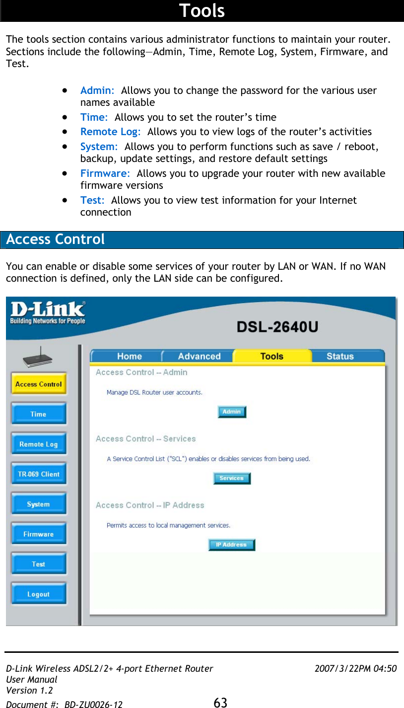   D-Link Wireless ADSL2/2+ 4-port Ethernet Router    2007/3/22PM 04:50 User Manual   Version 1.2 Document #:  BD-ZU0026-12 63      Tools  The tools section contains various administrator functions to maintain your router.  Sections include the following—Admin, Time, Remote Log, System, Firmware, and Test.  •  Admin:  Allows you to change the password for the various user names available •  Time:  Allows you to set the router’s time •  Remote Log:  Allows you to view logs of the router’s activities •  System:  Allows you to perform functions such as save / reboot, backup, update settings, and restore default settings  •  Firmware:  Allows you to upgrade your router with new available firmware versions •  Test:  Allows you to view test information for your Internet connection  Access Control  You can enable or disable some services of your router by LAN or WAN. If no WAN connection is defined, only the LAN side can be configured.   