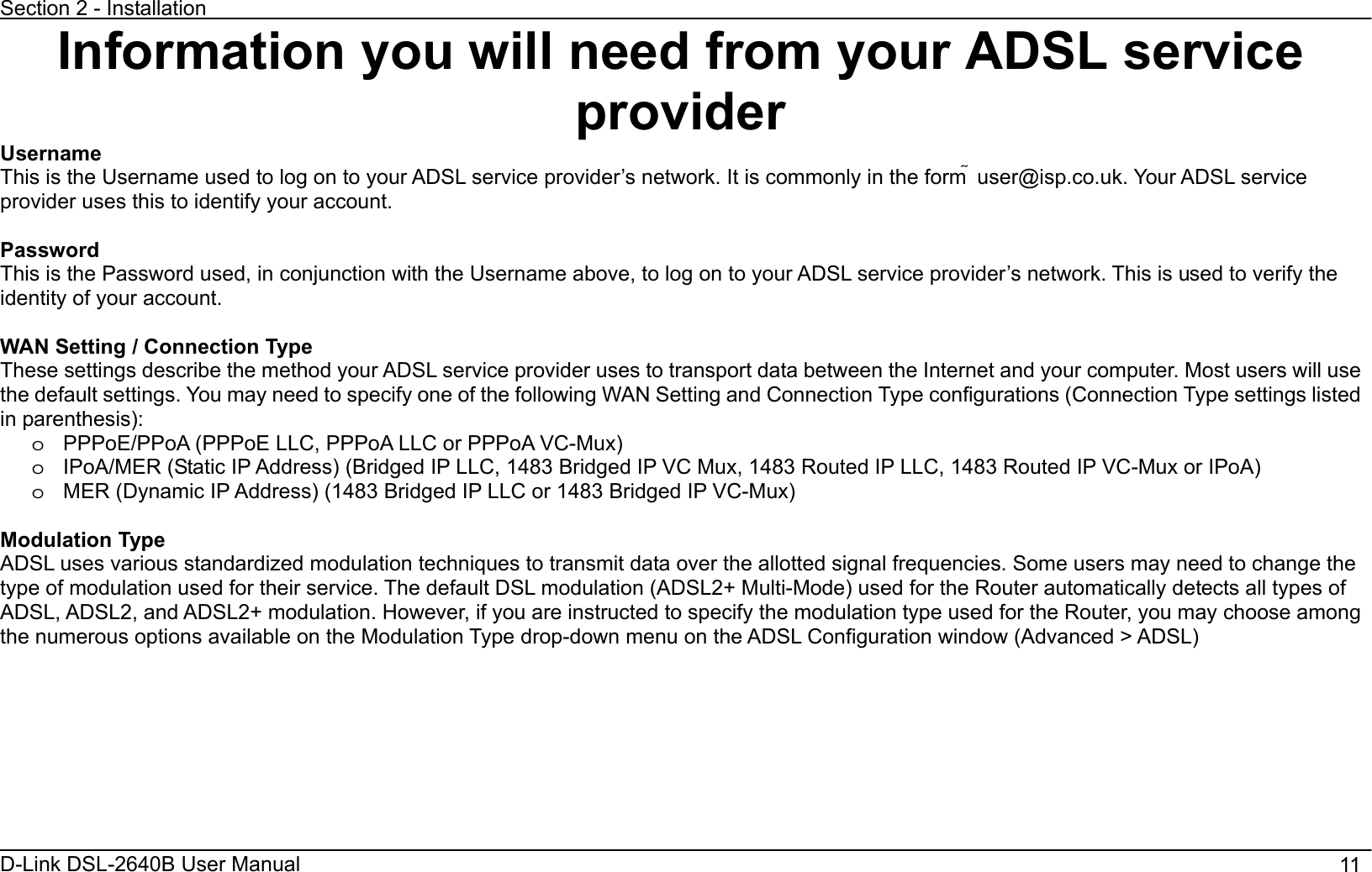 Section 2 - Installation D-Link DSL-2640B User Manual                                       11 Information you will need from your ADSL service providerUsernameThis is the Username used to log on to your ADSL service provider’s network. It is commonly in the form ҟ user@isp.co.uk. Your ADSL service provider uses this to identify your account. Password This is the Password used, in conjunction with the Username above, to log on to your ADSL service provider’s network. This is used to verify the identity of your account. WAN Setting / Connection Type These settings describe the method your ADSL service provider uses to transport data between the Internet and your computer. Most users will use the default settings. You may need to specify one of the following WAN Setting and Connection Type configurations (Connection Type settings listed in parenthesis):   o  PPPoE/PPoA (PPPoE LLC, PPPoA LLC or PPPoA VC-Mux) o  IPoA/MER (Static IP Address) (Bridged IP LLC, 1483 Bridged IP VC Mux, 1483 Routed IP LLC, 1483 Routed IP VC-Mux or IPoA) o  MER (Dynamic IP Address) (1483 Bridged IP LLC or 1483 Bridged IP VC-Mux)     Modulation Type ADSL uses various standardized modulation techniques to transmit data over the allotted signal frequencies. Some users may need to change the type of modulation used for their service. The default DSL modulation (ADSL2+ Multi-Mode) used for the Router automatically detects all types of ADSL, ADSL2, and ADSL2+ modulation. However, if you are instructed to specify the modulation type used for the Router, you may choose among the numerous options available on the Modulation Type drop-down menu on the ADSL Configuration window (Advanced &gt; ADSL) 