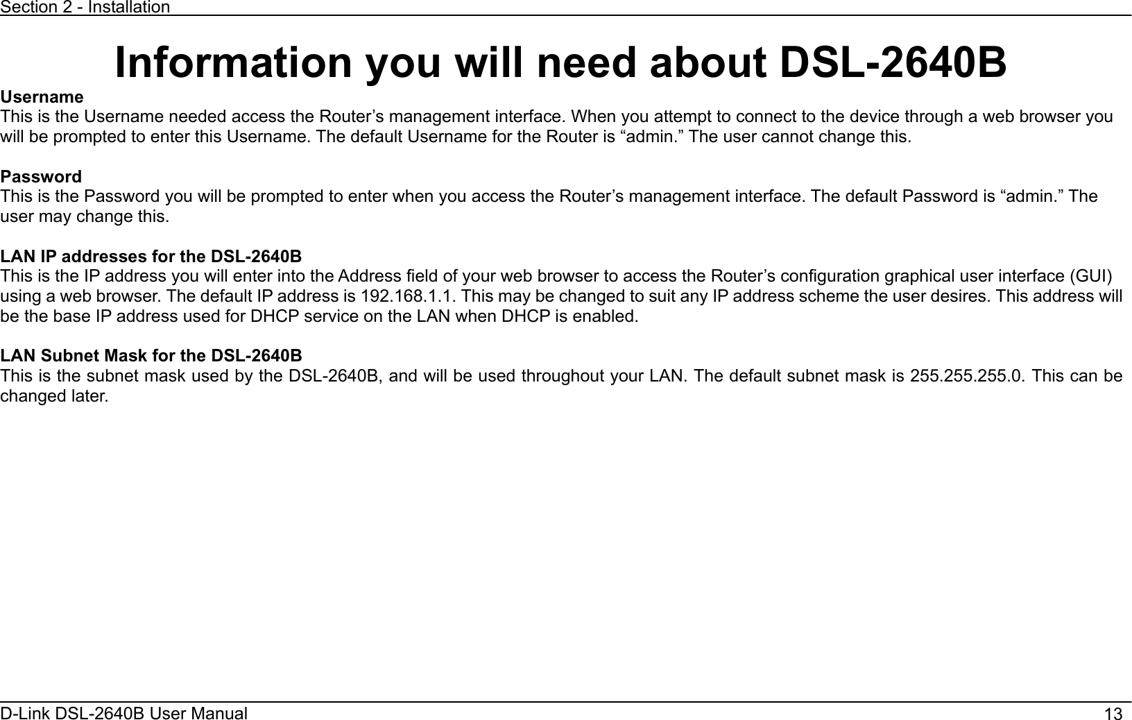 Section 2 - Installation D-Link DSL-2640B User Manual                                       13Information you will need about DSL-2640B UsernameThis is the Username needed access the Router’s management interface. When you attempt to connect to the device through a web browser you will be prompted to enter this Username. The default Username for the Router is “admin.” The user cannot change this.   Password This is the Password you will be prompted to enter when you access the Router’s management interface. The default Password is “admin.” The user may change this.  LAN IP addresses for the DSL-2640B This is the IP address you will enter into the Address field of your web browser to access the Router’s configuration graphical user interface (GUI) using a web browser. The default IP address is 192.168.1.1. This may be changed to suit any IP address scheme the user desires. This address will be the base IP address used for DHCP service on the LAN when DHCP is enabled.   LAN Subnet Mask for the DSL-2640B This is the subnet mask used by the DSL-2640B, and will be used throughout your LAN. The default subnet mask is 255.255.255.0. This can be changed later.   