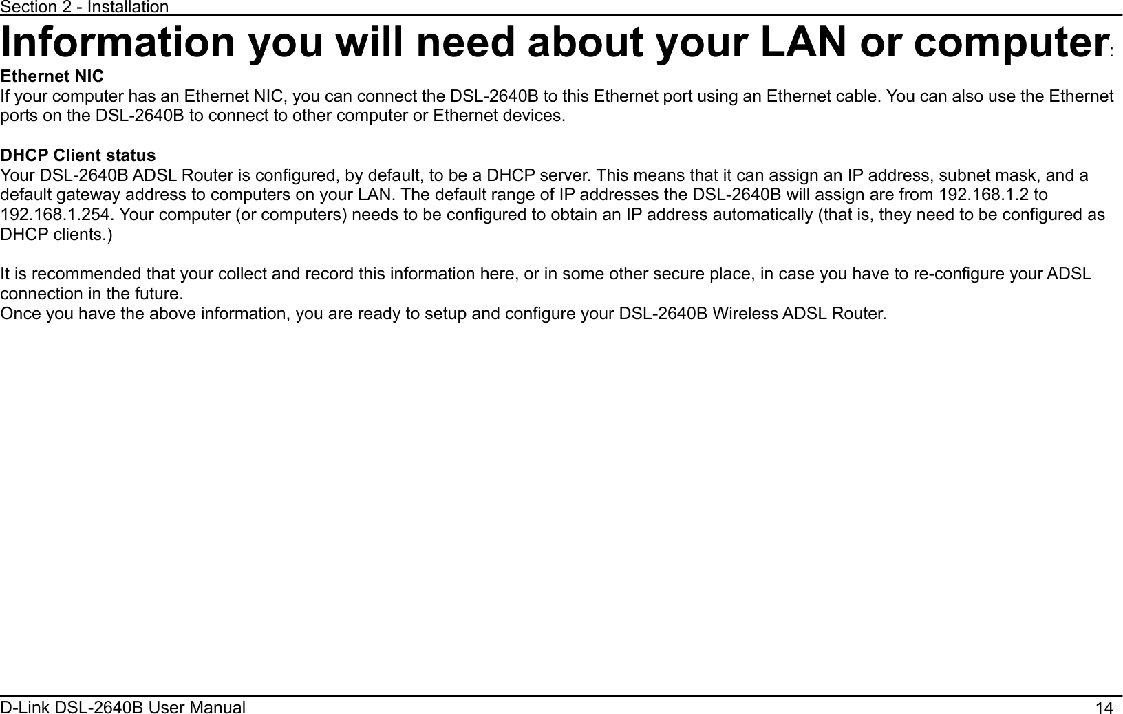 Section 2 - Installation D-Link DSL-2640B User Manual                                       14Information you will need about your LAN or computer:Ethernet NIC If your computer has an Ethernet NIC, you can connect the DSL-2640B to this Ethernet port using an Ethernet cable. You can also use the Ethernet ports on the DSL-2640B to connect to other computer or Ethernet devices. DHCP Client status Your DSL-2640B ADSL Router is configured, by default, to be a DHCP server. This means that it can assign an IP address, subnet mask, and a default gateway address to computers on your LAN. The default range of IP addresses the DSL-2640B will assign are from 192.168.1.2 to 192.168.1.254. Your computer (or computers) needs to be configured to obtain an IP address automatically (that is, they need to be configured as DHCP clients.)     It is recommended that your collect and record this information here, or in some other secure place, in case you have to re-configure your ADSL connection in the future. Once you have the above information, you are ready to setup and configure your DSL-2640B Wireless ADSL Router. 