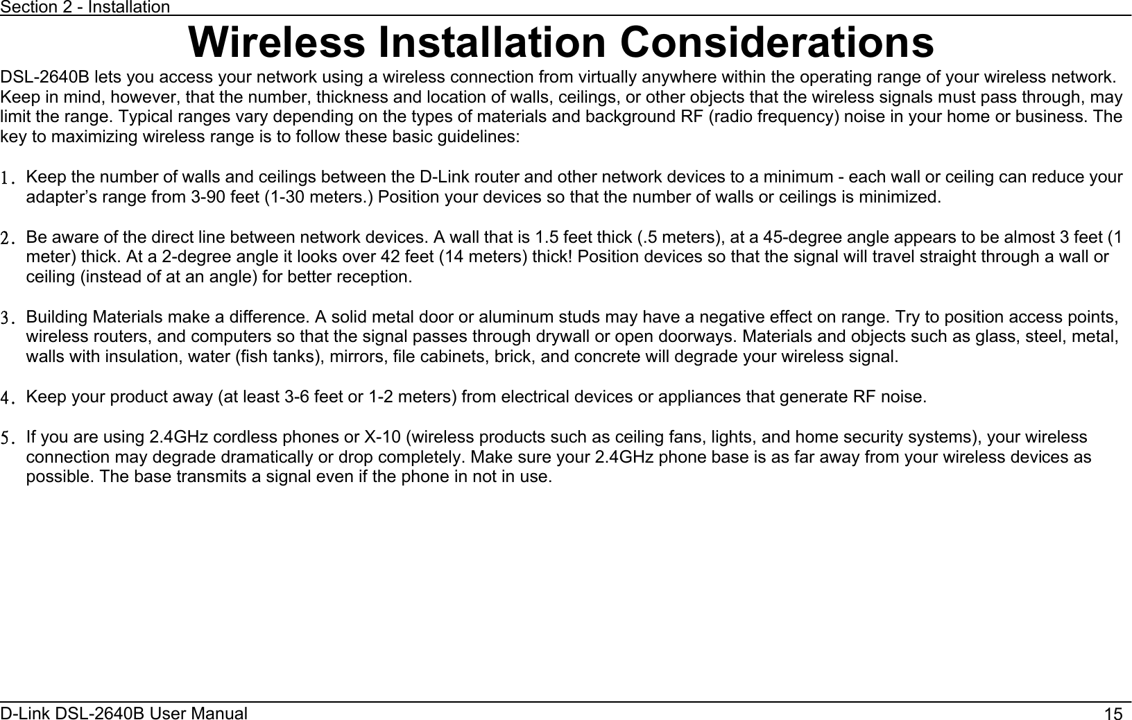 Section 2 - Installation D-Link DSL-2640B User Manual                                       15Wireless Installation Considerations DSL-2640B lets you access your network using a wireless connection from virtually anywhere within the operating range of your wireless network. Keep in mind, however, that the number, thickness and location of walls, ceilings, or other objects that the wireless signals must pass through, may limit the range. Typical ranges vary depending on the types of materials and background RF (radio frequency) noise in your home or business. The key to maximizing wireless range is to follow these basic guidelines:   2/ Keep the number of walls and ceilings between the D-Link router and other network devices to a minimum - each wall or ceiling can reduce your adapter’s range from 3-90 feet (1-30 meters.) Position your devices so that the number of walls or ceilings is minimized.   3/ Be aware of the direct line between network devices. A wall that is 1.5 feet thick (.5 meters), at a 45-degree angle appears to be almost 3 feet (1 meter) thick. At a 2-degree angle it looks over 42 feet (14 meters) thick! Position devices so that the signal will travel straight through a wall or ceiling (instead of at an angle) for better reception. 4/ Building Materials make a difference. A solid metal door or aluminum studs may have a negative effect on range. Try to position access points, wireless routers, and computers so that the signal passes through drywall or open doorways. Materials and objects such as glass, steel, metal, walls with insulation, water (fish tanks), mirrors, file cabinets, brick, and concrete will degrade your wireless signal. 5/ Keep your product away (at least 3-6 feet or 1-2 meters) from electrical devices or appliances that generate RF noise.   6/ If you are using 2.4GHz cordless phones or X-10 (wireless products such as ceiling fans, lights, and home security systems), your wireless connection may degrade dramatically or drop completely. Make sure your 2.4GHz phone base is as far away from your wireless devices as possible. The base transmits a signal even if the phone in not in use. 