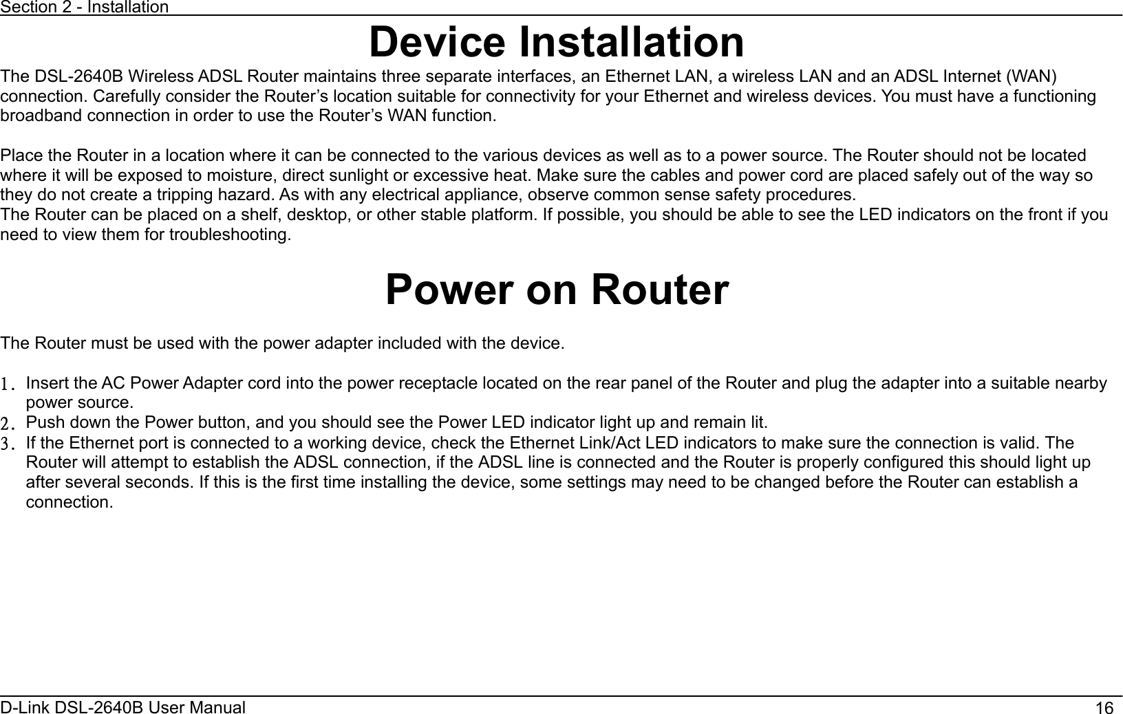 Section 2 - Installation D-Link DSL-2640B User Manual                                       16Device InstallationThe DSL-2640B Wireless ADSL Router maintains three separate interfaces, an Ethernet LAN, a wireless LAN and an ADSL Internet (WAN)connection. Carefully consider the Router’s location suitable for connectivity for your Ethernet and wireless devices. You must have a functioning broadband connection in order to use the Router’s WAN function.   Place the Router in a location where it can be connected to the various devices as well as to a power source. The Router should not be located where it will be exposed to moisture, direct sunlight or excessive heat. Make sure the cables and power cord are placed safely out of the way so they do not create a tripping hazard. As with any electrical appliance, observe common sense safety procedures. The Router can be placed on a shelf, desktop, or other stable platform. If possible, you should be able to see the LED indicators on the front if you need to view them for troubleshooting.   Power on Router The Router must be used with the power adapter included with the device. 2/ Insert the AC Power Adapter cord into the power receptacle located on the rear panel of the Router and plug the adapter into a suitable nearby power source. 3/ Push down the Power button, and you should see the Power LED indicator light up and remain lit.   4/ If the Ethernet port is connected to a working device, check the Ethernet Link/Act LED indicators to make sure the connection is valid. The Router will attempt to establish the ADSL connection, if the ADSL line is connected and the Router is properly configured this should light up after several seconds. If this is the first time installing the device, some settings may need to be changed before the Router can establish a connection.   