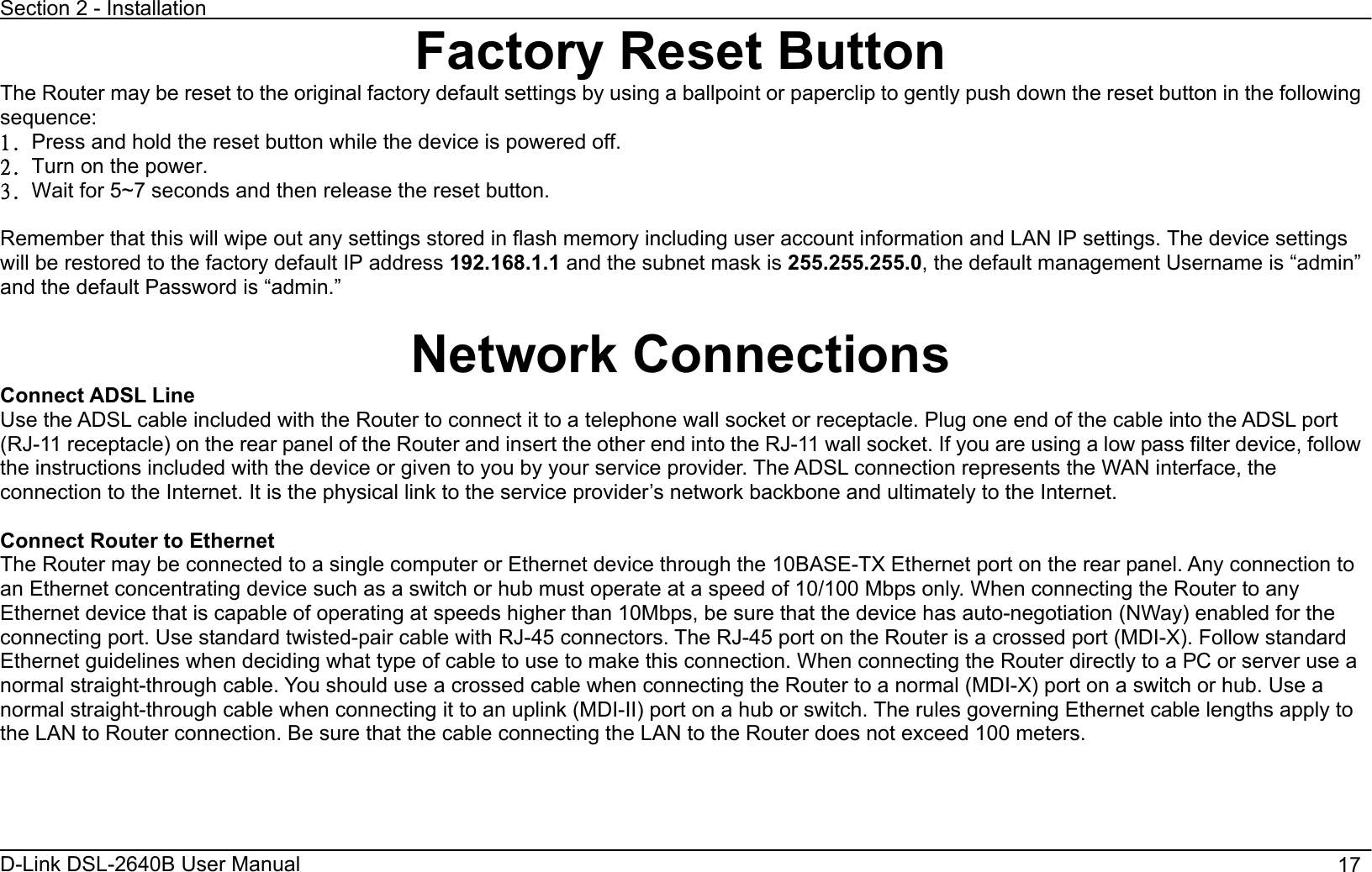 Section 2 - Installation D-Link DSL-2640B User Manual                                       17Factory Reset ButtonThe Router may be reset to the original factory default settings by using a ballpoint or paperclip to gently push down the reset button in the following sequence:2/ Press and hold the reset button while the device is powered off. 3/ Turn on the power. 4/ Wait for 5~7 seconds and then release the reset button.   Remember that this will wipe out any settings stored in flash memory including user account information and LAN IP settings. The device settings will be restored to the factory default IP address 192.168.1.1 and the subnet mask is 255.255.255.0, the default management Username is “admin” and the default Password is “admin.” Network Connections   Connect ADSL Line Use the ADSL cable included with the Router to connect it to a telephone wall socket or receptacle. Plug one end of the cable into the ADSL port (RJ-11 receptacle) on the rear panel of the Router and insert the other end into the RJ-11 wall socket. If you are using a low pass filter device, follow the instructions included with the device or given to you by your service provider. The ADSL connection represents the WAN interface, the connection to the Internet. It is the physical link to the service provider’s network backbone and ultimately to the Internet. Connect Router to Ethernet   The Router may be connected to a single computer or Ethernet device through the 10BASE-TX Ethernet port on the rear panel. Any connection to an Ethernet concentrating device such as a switch or hub must operate at a speed of 10/100 Mbps only. When connecting the Router to any Ethernet device that is capable of operating at speeds higher than 10Mbps, be sure that the device has auto-negotiation (NWay) enabled for the connecting port. Use standard twisted-pair cable with RJ-45 connectors. The RJ-45 port on the Router is a crossed port (MDI-X). Follow standard Ethernet guidelines when deciding what type of cable to use to make this connection. When connecting the Router directly to a PC or server use a normal straight-through cable. You should use a crossed cable when connecting the Router to a normal (MDI-X) port on a switch or hub. Use a normal straight-through cable when connecting it to an uplink (MDI-II) port on a hub or switch. The rules governing Ethernet cable lengths apply to the LAN to Router connection. Be sure that the cable connecting the LAN to the Router does not exceed 100 meters. 