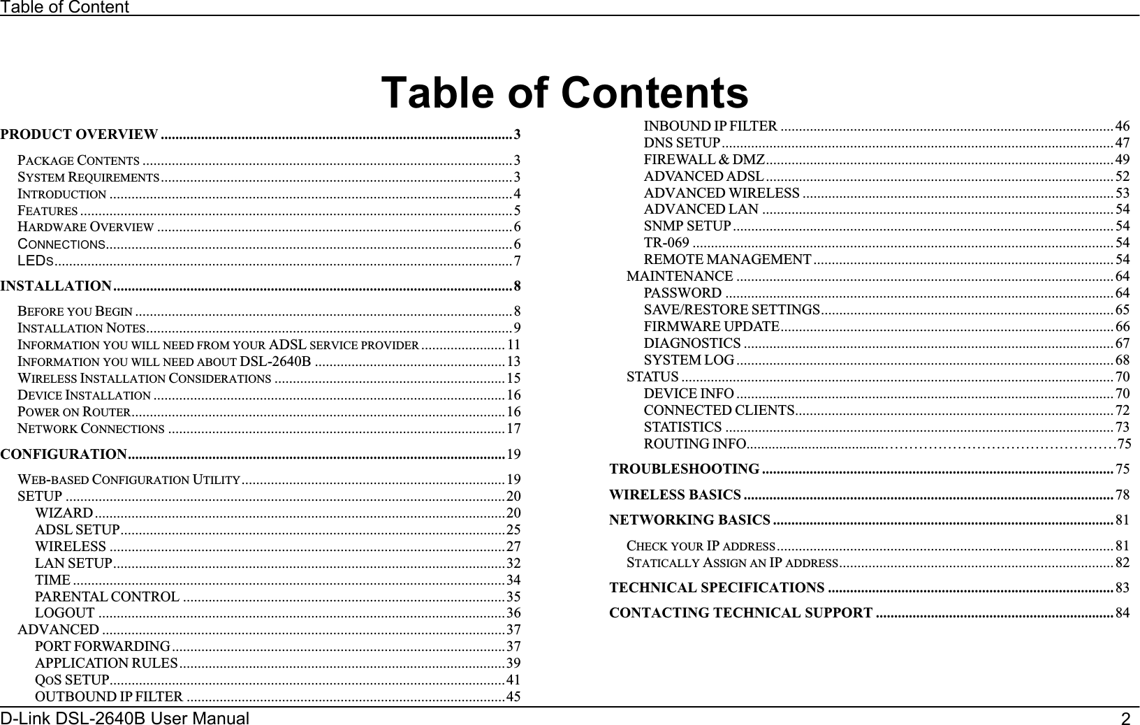 Table of Contenter                                    2D-Link DSL-2640B Us Manual   Table of ContentsPRODUCT OVERVIEW ................................................................................................3PACKAGE CONTENTS .....................................................................................................3SYSTEM REQUIREMENTS ................................................................................................3INTRODUCTION ..............................................................................................................4FEATURES ......................................................................................................................5HARDWARE OVERVIEW .................................................................................................6CONNECTIONS...............................................................................................................6LEDS.............................................................................................................................7INSTALLATION .............................................................................................................8BEFORE YOU BEGIN .......................................................................................................8INSTALLATION NOTES....................................................................................................9INFORMATION YOU WILL NEED FROM YOUR ADSL SERVICE PROVIDER ....................... 11INFORMATION YOU WILL NEED ABOUT DSL-2640B ....................................................13WIRELESS INSTALLATION CONSIDERATIONS ...............................................................15DEVICE INSTALLATION ................................................................................................16POWER ON ROUTER......................................................................................................16NETWORK CONNECTIONS ............................................................................................17CONFIGURATION.......................................................................................................19WEB-BASED CONFIGURATION UTILITY........................................................................19SETUP ........................................................................................................................20   WIZARD................................................................................................................20   ADSL SETUP.........................................................................................................25   WIRELESS ............................................................................................................27   LAN SETUP...........................................................................................................32   TIME ......................................................................................................................34   PARENTAL CONTROL ........................................................................................35   LOGOUT ...............................................................................................................36ADVANCED ..............................................................................................................37   PORT FORWARDING...........................................................................................37   APPLICATION RULES.........................................................................................39   QOS SETUP............................................................................................................41   OUTBOUND IP FILTER .......................................................................................45   INBOUND IP FILTER ...........................................................................................46   DNS SETUP........................................................................................................... 47   FIREWALL &amp; DMZ............................................................................................... 49   ADVANCED ADSL............................................................................................... 52   ADVANCED WIRELESS ..................................................................................... 53   ADVANCED LAN ................................................................................................ 54   SNMP SETUP ........................................................................................................ 54   TR-069 ................................................................................................................... 54   REMOTE MANAGEMENT .................................................................................. 54MAINTENANCE ....................................................................................................... 64   PASSWORD ..........................................................................................................64   SAVE/RESTORE SETTINGS................................................................................65   FIRMWARE UPDATE...........................................................................................66   DIAGNOSTICS .....................................................................................................67   SYSTEM LOG ....................................................................................................... 68STATUS ...................................................................................................................... 70   DEVICE INFO .......................................................................................................70   CONNECTED CLIENTS.......................................................................................72   STATISTICS .......................................................................................................... 73   ROUTING INFO......................................…………………………………………75TROUBLESHOOTING ................................................................................................ 75WIRELESS BASICS ..................................................................................................... 78NETWORKING BASICS ............................................................................................. 81CHECK YOUR IP ADDRESS............................................................................................ 81STATICALLY ASSIGN AN IP ADDRESS........................................................................... 82TECHNICAL SPECIFICATIONS .............................................................................. 83CONTACTING TECHNICAL SUPPORT ................................................................. 84