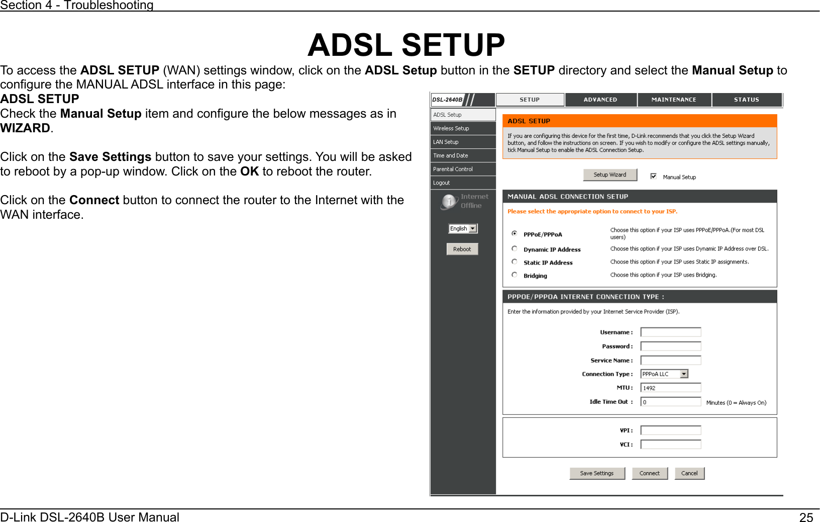 Section 4 - Troubleshooting D-Link DSL-2640B User Manual                                       25ADSL SETUP To access the ADSL SETUP (WAN) settings window, click on the ADSL Setup button in the SETUP directory and select the Manual Setup to configure the MANUAL ADSL interface in this page: ADSL SETUP Check the Manual Setup item and configure the below messages as in WIZARD.Click on the Save Settings button to save your settings. You will be asked to reboot by a pop-up window. Click on the OK to reboot the router. Click on the Connect button to connect the router to the Internet with the WAN interface. 