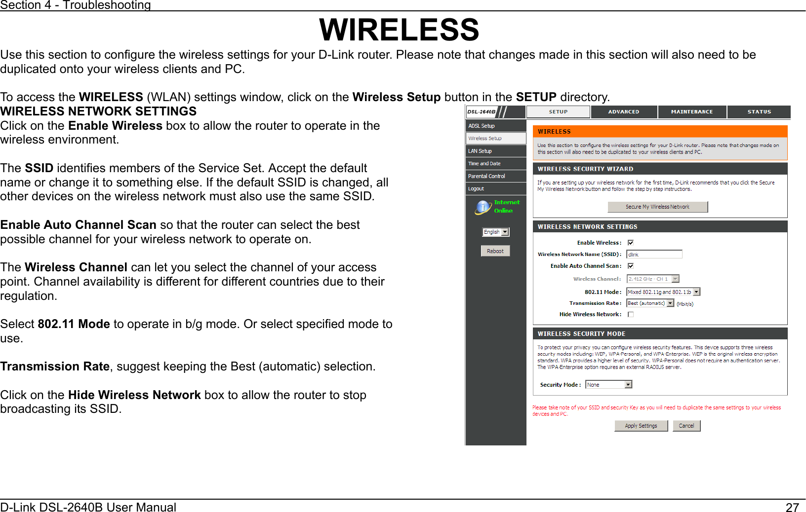 Section 4 - Troubleshooting D-Link DSL-2640B User Manual                                       27WIRELESSUse this section to configure the wireless settings for your D-Link router. Please note that changes made in this section will also need to be duplicated onto your wireless clients and PC.To access the WIRELESS (WLAN) settings window, click on the Wireless Setup button in the SETUP directory.   WIRELESS NETWORK SETTINGS Click on the Enable Wireless box to allow the router to operate in the wireless environment. The SSID identifies members of the Service Set. Accept the default name or change it to something else. If the default SSID is changed, all other devices on the wireless network must also use the same SSID.Enable Auto Channel Scan so that the router can select the best possible channel for your wireless network to operate on. The Wireless Channel can let you select the channel of your access point. Channel availability is different for different countries due to their regulation. Select 802.11 Mode to operate in b/g mode. Or select specified mode to use.Transmission Rate, suggest keeping the Best (automatic) selection. Click on the Hide Wireless Network box to allow the router to stop broadcasting its SSID.   
