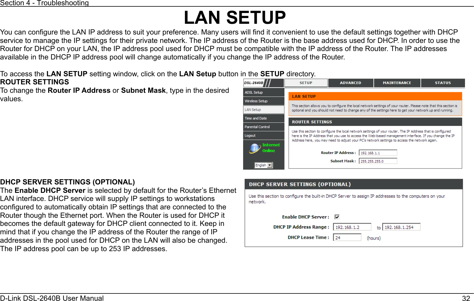 Section 4 - Troubleshooting D-Link DSL-2640B User Manual                                       32LAN SETUP You can configure the LAN IP address to suit your preference. Many users will find it convenient to use the default settings together with DHCP service to manage the IP settings for their private network. The IP address of the Router is the base address used for DHCP. In order to use the Router for DHCP on your LAN, the IP address pool used for DHCP must be compatible with the IP address of the Router. The IP addressesavailable in the DHCP IP address pool will change automatically if you change the IP address of the Router.   To access the LAN SETUP setting window, click on the LAN Setup button in the SETUP directory. ROUTER SETTINGS To change the Router IP Address or Subnet Mask, type in the desired values.DHCP SERVER SETTINGS (OPTIONAL) The Enable DHCP Server is selected by default for the Router’s Ethernet LAN interface. DHCP service will supply IP settings to workstations configured to automatically obtain IP settings that are connected to the Router though the Ethernet port. When the Router is used for DHCP it becomes the default gateway for DHCP client connected to it. Keep in mind that if you change the IP address of the Router the range of IP addresses in the pool used for DHCP on the LAN will also be changed. The IP address pool can be up to 253 IP addresses. 