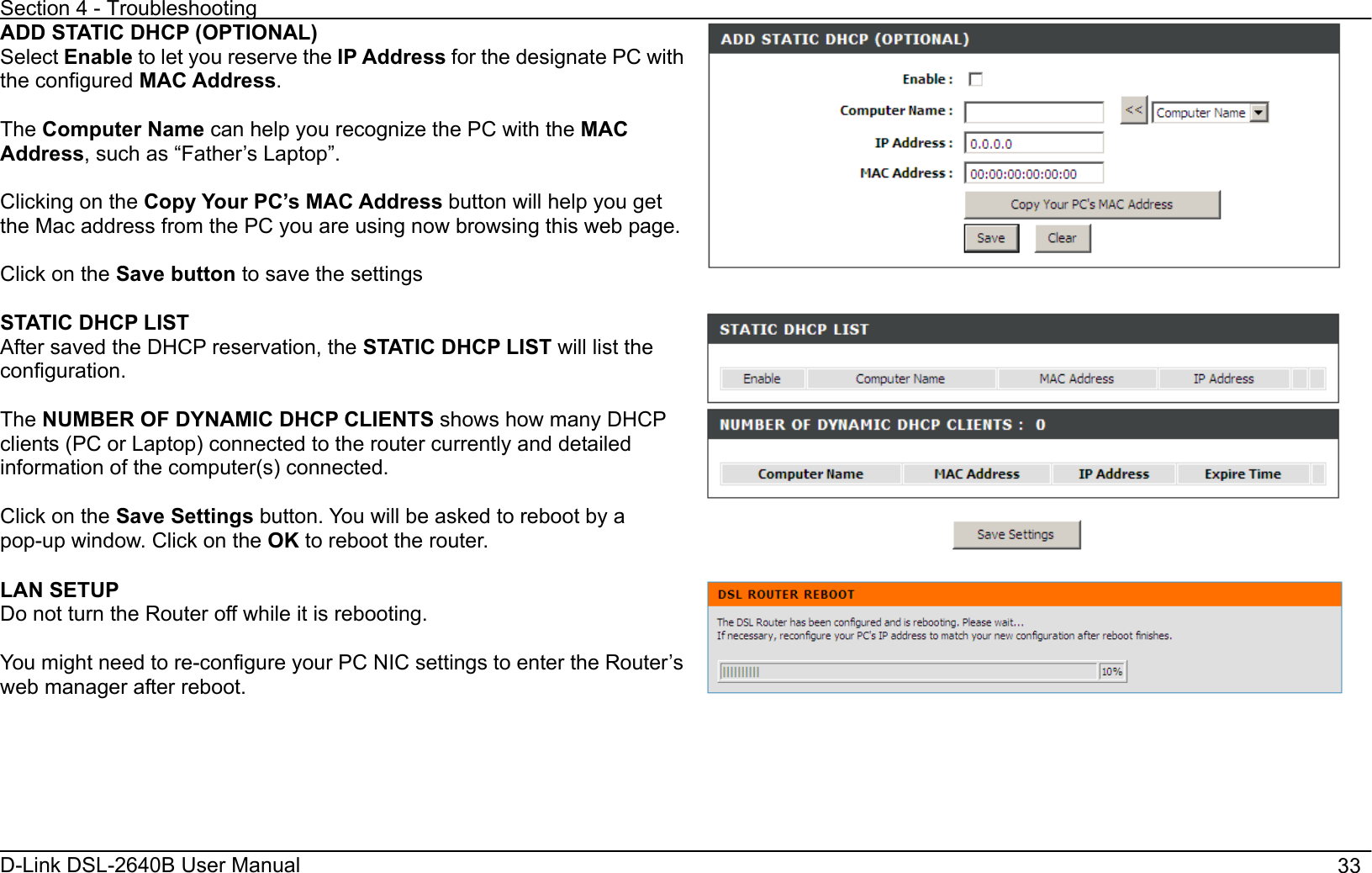 Section 4 - Troubleshooting D-Link DSL-2640B User Manual                                       33ADD STATIC DHCP (OPTIONAL) Select Enable to let you reserve the IP Address for the designate PC with the configured MAC Address.The Computer Name can help you recognize the PC with the MACAddress, such as “Father’s Laptop”. Clicking on the Copy Your PC’s MAC Address button will help you get the Mac address from the PC you are using now browsing this web page.Click on the Save button to save the settings STATIC DHCP LIST After saved the DHCP reservation, the STATIC DHCP LIST will list the configuration.The NUMBER OF DYNAMIC DHCP CLIENTS shows how many DHCP clients (PC or Laptop) connected to the router currently and detailed information of the computer(s) connected. Click on the Save Settings button. You will be asked to reboot by a pop-up window. Click on the OK to reboot the router.LAN SETUP Do not turn the Router off while it is rebooting. You might need to re-configure your PC NIC settings to enter the Router’s web manager after reboot. 