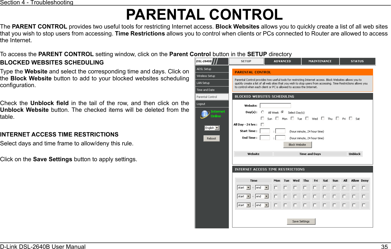 Section 4 - Troubleshooting D-Link DSL-2640B User Manual                                       35PARENTAL CONTROL The PARENT CONTROL provides two useful tools for restricting Internet access. Block Websites allows you to quickly create a list of all web sites that you wish to stop users from accessing. Time Restrictions allows you to control when clients or PCs connected to Router are allowed to access the Internet. To access the PARENT CONTROL setting window, click on the Parent Control button in the SETUP directory BLOCKED WEBSITES SCHEDULING Type the Website and select the corresponding time and days. Click on the Block Website button to add to your blocked websites scheduling configuration.Check the Unblock field in the tail of the row, and then click on the Unblock Website button. The checked items will be deleted from the table. INTERNET ACCESS TIME RESTRICTIONS Select days and time frame to allow/deny this rule. Click on the Save Settings button to apply settings. 