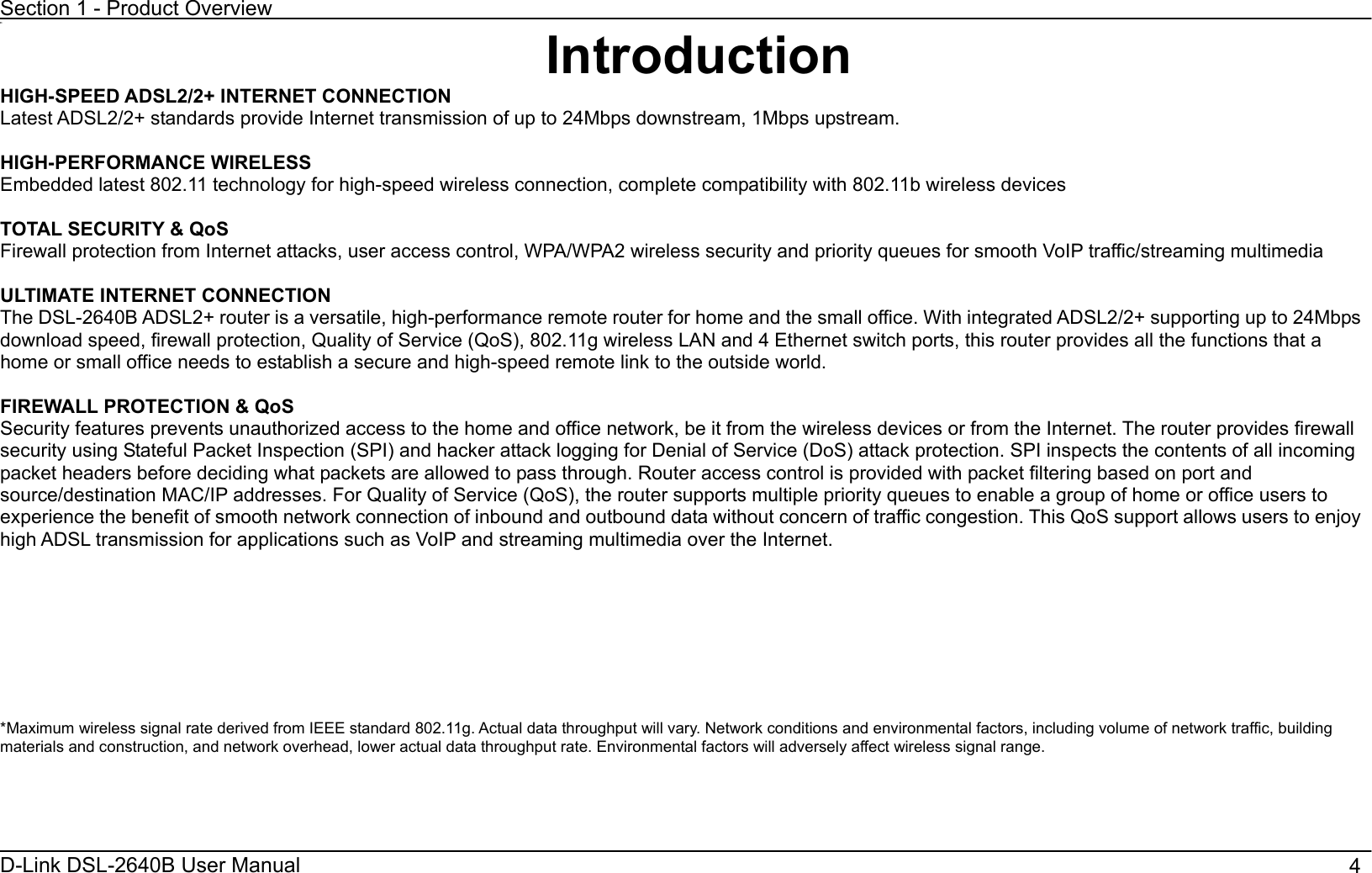 Section 1 - Product OverviewD-Link DSL-2640B User Manual                                       411IntroductionHIGH-SPEED ADSL2/2+ INTERNET CONNECTION Latest ADSL2/2+ standards provide Internet transmission of up to 24Mbps downstream, 1Mbps upstream. HIGH-PERFORMANCE WIRELESS Embedded latest 802.11 technology for high-speed wireless connection, complete compatibility with 802.11b wireless devices TOTAL SECURITY &amp; QoS   Firewall protection from Internet attacks, user access control, WPA/WPA2 wireless security and priority queues for smooth VoIP traffic/streaming multimedia ULTIMATE INTERNET CONNECTION   The DSL-2640B ADSL2+ router is a versatile, high-performance remote router for home and the small office. With integrated ADSL2/2+ supporting up to 24Mbps download speed, firewall protection, Quality of Service (QoS), 802.11g wireless LAN and 4 Ethernet switch ports, this router provides all the functions that a home or small office needs to establish a secure and high-speed remote link to the outside world. FIREWALL PROTECTION &amp; QoS Security features prevents unauthorized access to the home and office network, be it from the wireless devices or from the Internet. The router provides firewall security using Stateful Packet Inspection (SPI) and hacker attack logging for Denial of Service (DoS) attack protection. SPI inspects the contents of all incoming packet headers before deciding what packets are allowed to pass through. Router access control is provided with packet filtering based on port and source/destination MAC/IP addresses. For Quality of Service (QoS), the router supports multiple priority queues to enable a group of home or office users to experience the benefit of smooth network connection of inbound and outbound data without concern of traffic congestion. This QoS support allows users to enjoy high ADSL transmission for applications such as VoIP and streaming multimedia over the Internet.   *Maximum wireless signal rate derived from IEEE standard 802.11g. Actual data throughput will vary. Network conditions and environmental factors, including volume of network traffic, building materials and construction, and network overhead, lower actual data throughput rate. Environmental factors will adversely affect wireless signal range. 