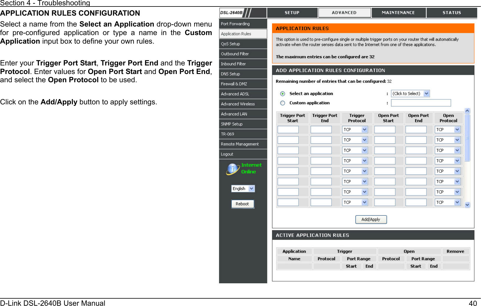 Section 4 - Troubleshooting D-Link DSL-2640B User Manual                                       40APPLICATION RULES CONFIGURATION Select a name from the Select an Application drop-down menu for pre-configured application or type a name in the Custom Application input box to define your own rules. Enter your Trigger Port Start,Trigger Port End and the Trigger Protocol. Enter values for Open Port Start and Open Port End,and select the Open Protocol to be used. Click on the Add/Apply button to apply settings. 