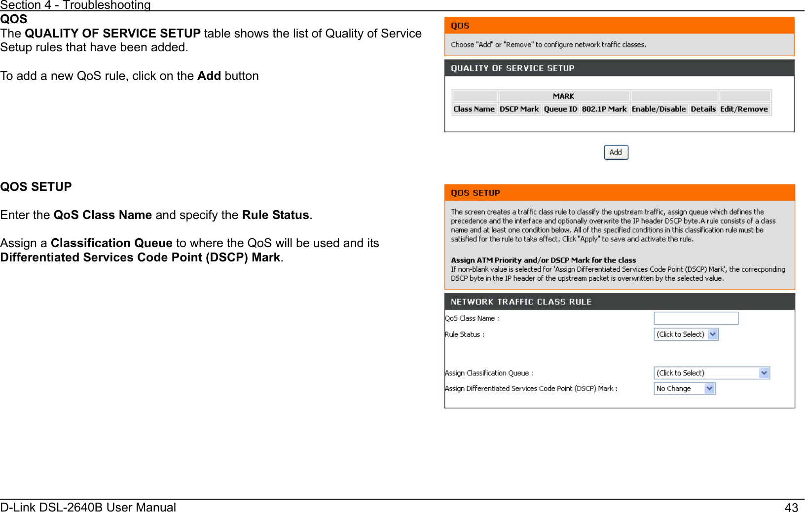 Section 4 - Troubleshooting D-Link DSL-2640B User Manual                                       43QOSThe QUALITY OF SERVICE SETUP table shows the list of Quality of Service Setup rules that have been added. To add a new QoS rule, click on the Add buttonQOS SETUP Enter the QoS Class Name and specify the Rule Status.Assign a Classification Queue to where the QoS will be used and its Differentiated Services Code Point (DSCP) Mark.