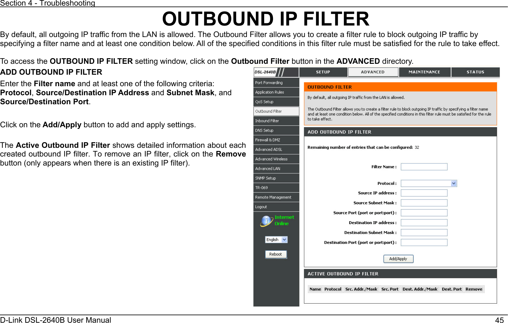 Section 4 - Troubleshooting D-Link DSL-2640B User Manual                                       45OUTBOUND IP FILTER By default, all outgoing IP traffic from the LAN is allowed. The Outbound Filter allows you to create a filter rule to block outgoing IP traffic by specifying a filter name and at least one condition below. All of the specified conditions in this filter rule must be satisfied for the rule to take effect. To access the OUTBOUND IP FILTER setting window, click on the Outbound Filter button in the ADVANCED directory. ADD OUTBOUND IP FILTER Enter the Filter name and at least one of the following criteria: Protocol,Source/Destination IP Address and Subnet Mask, and Source/Destination Port.Click on the Add/Apply button to add and apply settings.   The Active Outbound IP Filter shows detailed information about each created outbound IP filter. To remove an IP filter, click on the Remove button (only appears when there is an existing IP filter). 