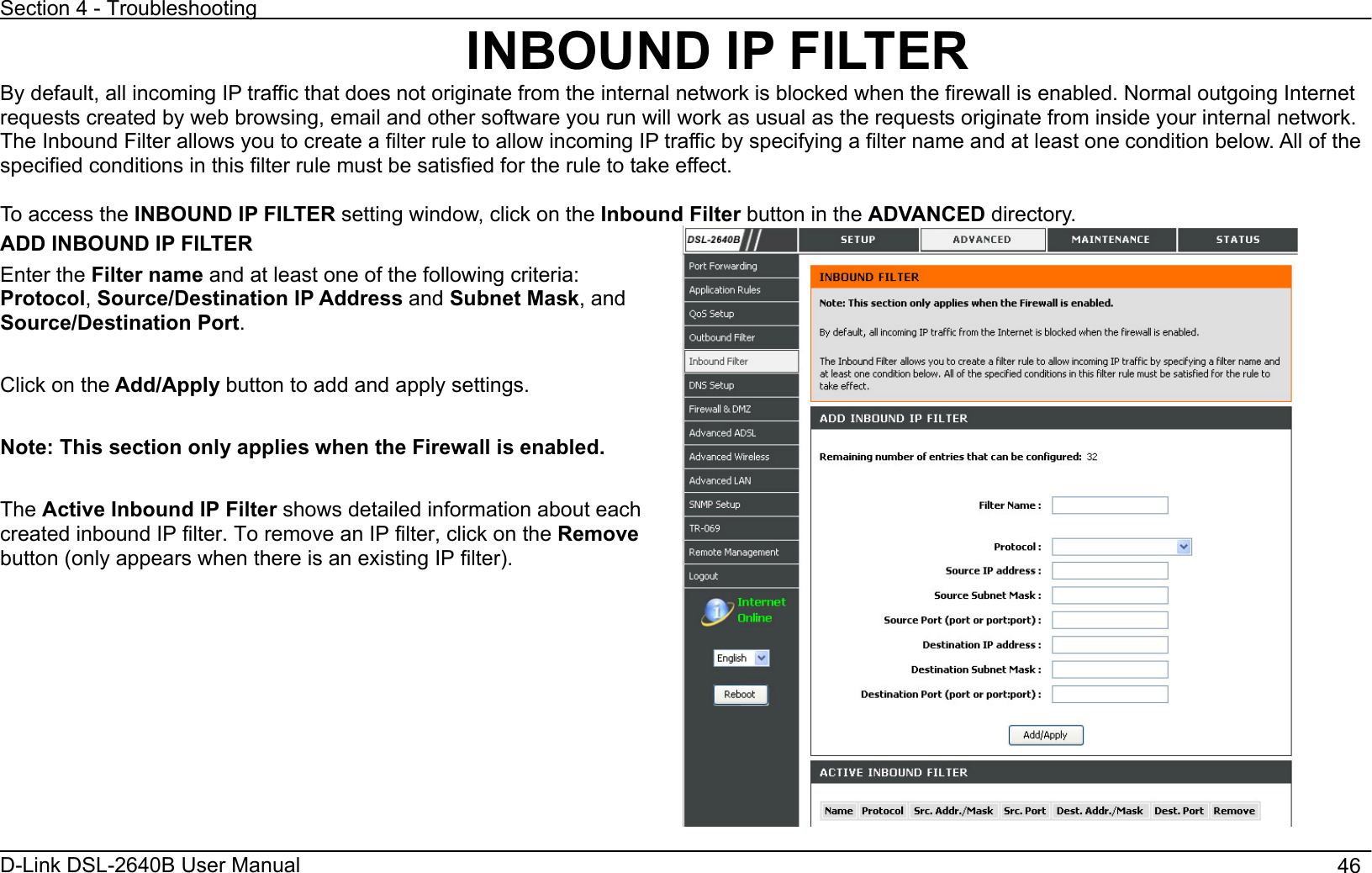 Section 4 - Troubleshooting D-Link DSL-2640B User Manual                                       46INBOUND IP FILTER By default, all incoming IP traffic that does not originate from the internal network is blocked when the firewall is enabled. Normal outgoing Internet requests created by web browsing, email and other software you run will work as usual as the requests originate from inside your internal network. The Inbound Filter allows you to create a filter rule to allow incoming IP traffic by specifying a filter name and at least one condition below. All of the specified conditions in this filter rule must be satisfied for the rule to take effect. To access the INBOUND IP FILTER setting window, click on the Inbound Filter button in the ADVANCED directory. ADD INBOUND IP FILTER Enter the Filter name and at least one of the following criteria: Protocol,Source/Destination IP Address and Subnet Mask, and Source/Destination Port.Click on the Add/Apply button to add and apply settings.   Note: This section only applies when the Firewall is enabled. The Active Inbound IP Filter shows detailed information about each created inbound IP filter. To remove an IP filter, click on the Removebutton (only appears when there is an existing IP filter). 