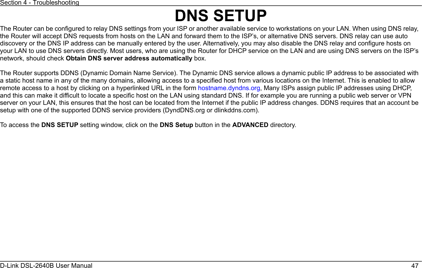 Section 4 - Troubleshooting D-Link DSL-2640B User Manual                                       47DNS SETUP The Router can be configured to relay DNS settings from your ISP or another available service to workstations on your LAN. When using DNS relay, the Router will accept DNS requests from hosts on the LAN and forward them to the ISP’s, or alternative DNS servers. DNS relay can use auto discovery or the DNS IP address can be manually entered by the user. Alternatively, you may also disable the DNS relay and configure hosts on your LAN to use DNS servers directly. Most users, who are using the Router for DHCP service on the LAN and are using DNS servers on the ISP’s network, should check Obtain DNS server address automatically box.The Router supports DDNS (Dynamic Domain Name Service). The Dynamic DNS service allows a dynamic public IP address to be associated with a static host name in any of the many domains, allowing access to a specified host from various locations on the Internet. This is enabled to allow remote access to a host by clicking on a hyperlinked URL in the form hostname.dyndns.org, Many ISPs assign public IP addresses using DHCP, and this can make it difficult to locate a specific host on the LAN using standard DNS. If for example you are running a public web server or VPN server on your LAN, this ensures that the host can be located from the Internet if the public IP address changes. DDNS requires that an account be setup with one of the supported DDNS service providers (DyndDNS.org or dlinkddns.com). To access the DNS SETUP setting window, click on the DNS Setup button in the ADVANCED directory. 