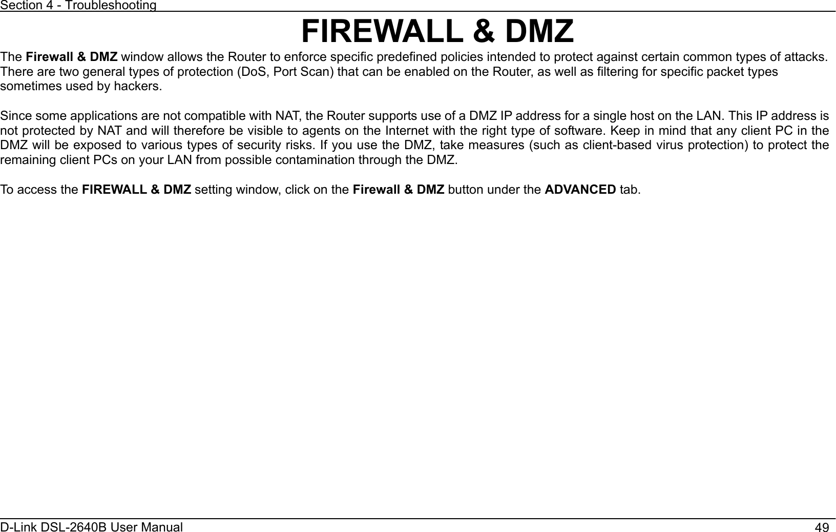 Section 4 - Troubleshooting D-Link DSL-2640B User Manual                                       49FIREWALL &amp; DMZ The Firewall &amp; DMZ window allows the Router to enforce specific predefined policies intended to protect against certain common types of attacks. There are two general types of protection (DoS, Port Scan) that can be enabled on the Router, as well as filtering for specific packet types sometimes used by hackers. Since some applications are not compatible with NAT, the Router supports use of a DMZ IP address for a single host on the LAN. This IP address is not protected by NAT and will therefore be visible to agents on the Internet with the right type of software. Keep in mind that any client PC in the DMZ will be exposed to various types of security risks. If you use the DMZ, take measures (such as client-based virus protection) to protect the remaining client PCs on your LAN from possible contamination through the DMZ. To access the FIREWALL &amp; DMZ setting window, click on the Firewall &amp; DMZ button under the ADVANCED tab. 