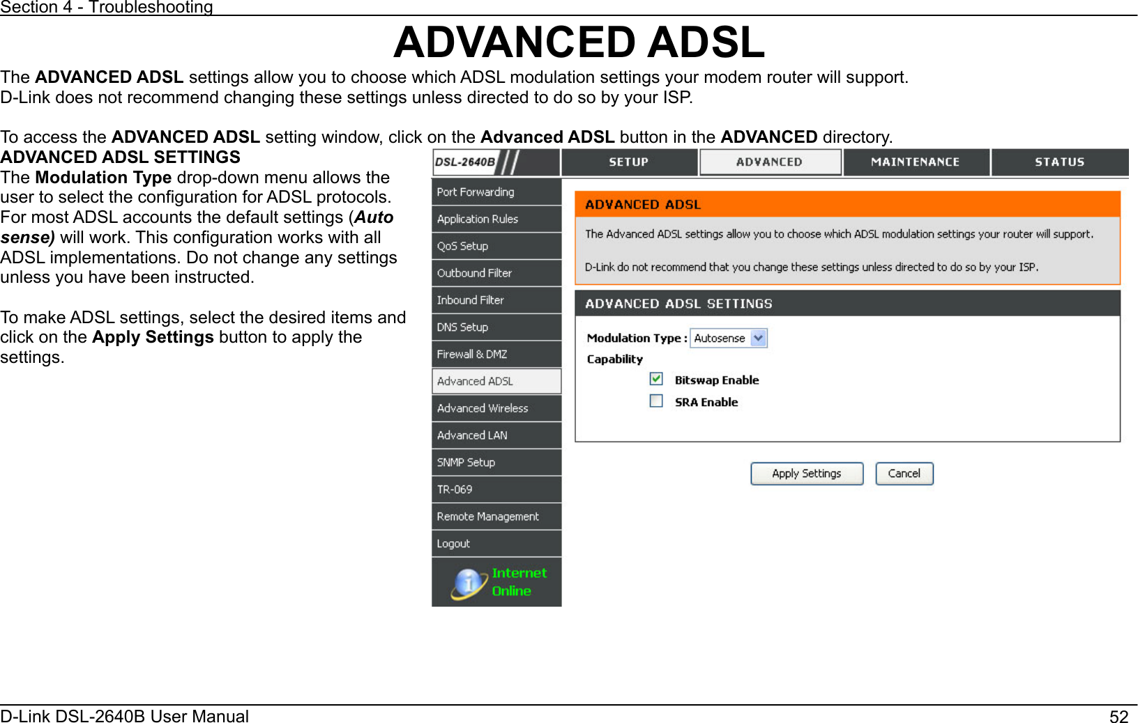 Section 4 - Troubleshooting D-Link DSL-2640B User Manual                                       52ADVANCED ADSL The ADVANCED ADSL settings allow you to choose which ADSL modulation settings your modem router will support. D-Link does not recommend changing these settings unless directed to do so by your ISP. To access the ADVANCED ADSL setting window, click on the Advanced ADSL button in the ADVANCED directory. ADVANCED ADSL SETTINGS The Modulation Type drop-down menu allows the user to select the configuration for ADSL protocols. For most ADSL accounts the default settings (Autosense) will work. This configuration works with all ADSL implementations. Do not change any settings unless you have been instructed.   To make ADSL settings, select the desired items and click on the Apply Settings button to apply the settings.