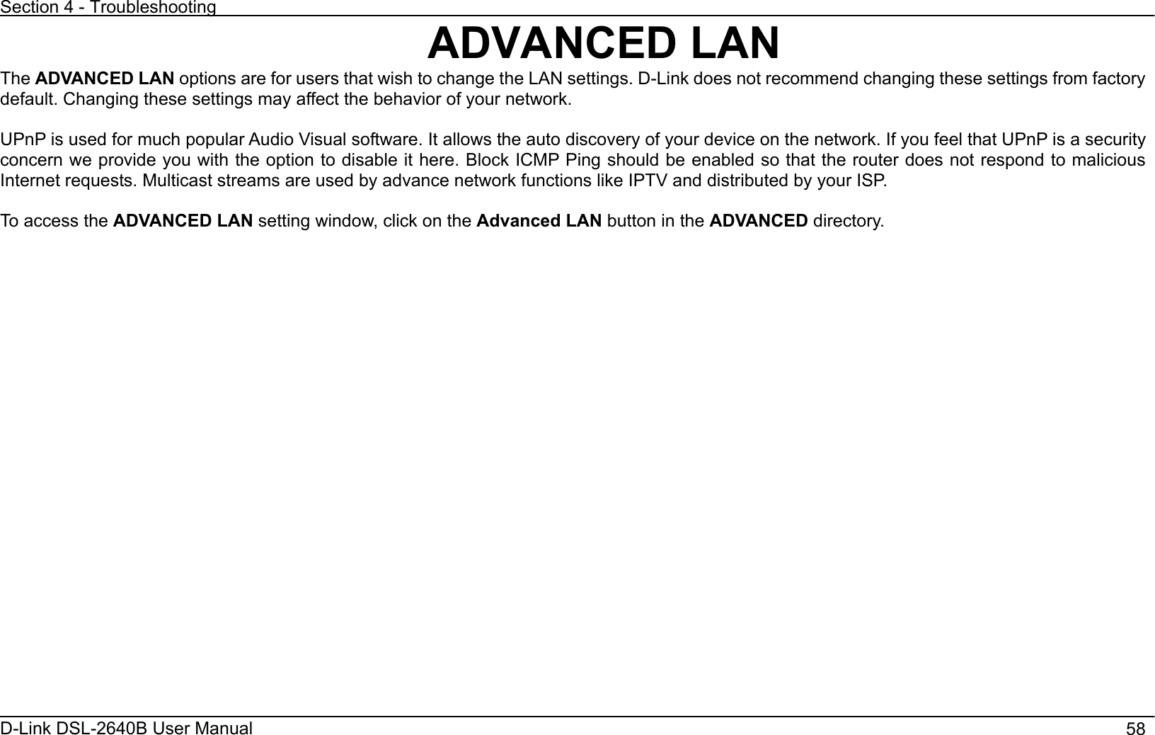 Section 4 - Troubleshooting D-Link DSL-2640B User Manual                                       58ADVANCED LAN The ADVANCED LAN options are for users that wish to change the LAN settings. D-Link does not recommend changing these settings from factory default. Changing these settings may affect the behavior of your network. UPnP is used for much popular Audio Visual software. It allows the auto discovery of your device on the network. If you feel that UPnP is a security concern we provide you with the option to disable it here. Block ICMP Ping should be enabled so that the router does not respond to malicious Internet requests. Multicast streams are used by advance network functions like IPTV and distributed by your ISP. To access the ADVANCED LAN setting window, click on the Advanced LAN button in the ADVANCED directory. 