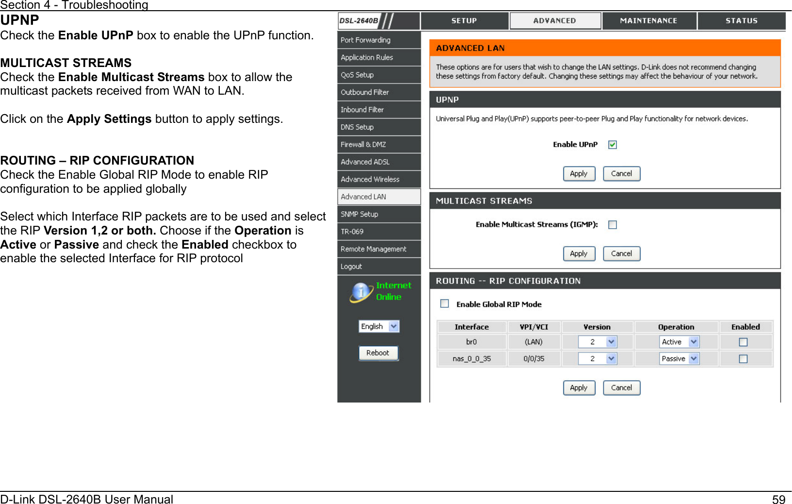 Section 4 - Troubleshooting D-Link DSL-2640B User Manual                                       59UPNPCheck the Enable UPnP box to enable the UPnP function. MULTICAST STREAMS Check the Enable Multicast Streams box to allow the multicast packets received from WAN to LAN. Click on the Apply Settings button to apply settings. ROUTING – RIP CONFIGURATION Check the Enable Global RIP Mode to enable RIP configuration to be applied globally Select which Interface RIP packets are to be used and select the RIP Version 1,2 or both. Choose if the Operation isActive or Passive and check the Enabled checkbox to enable the selected Interface for RIP protocol 