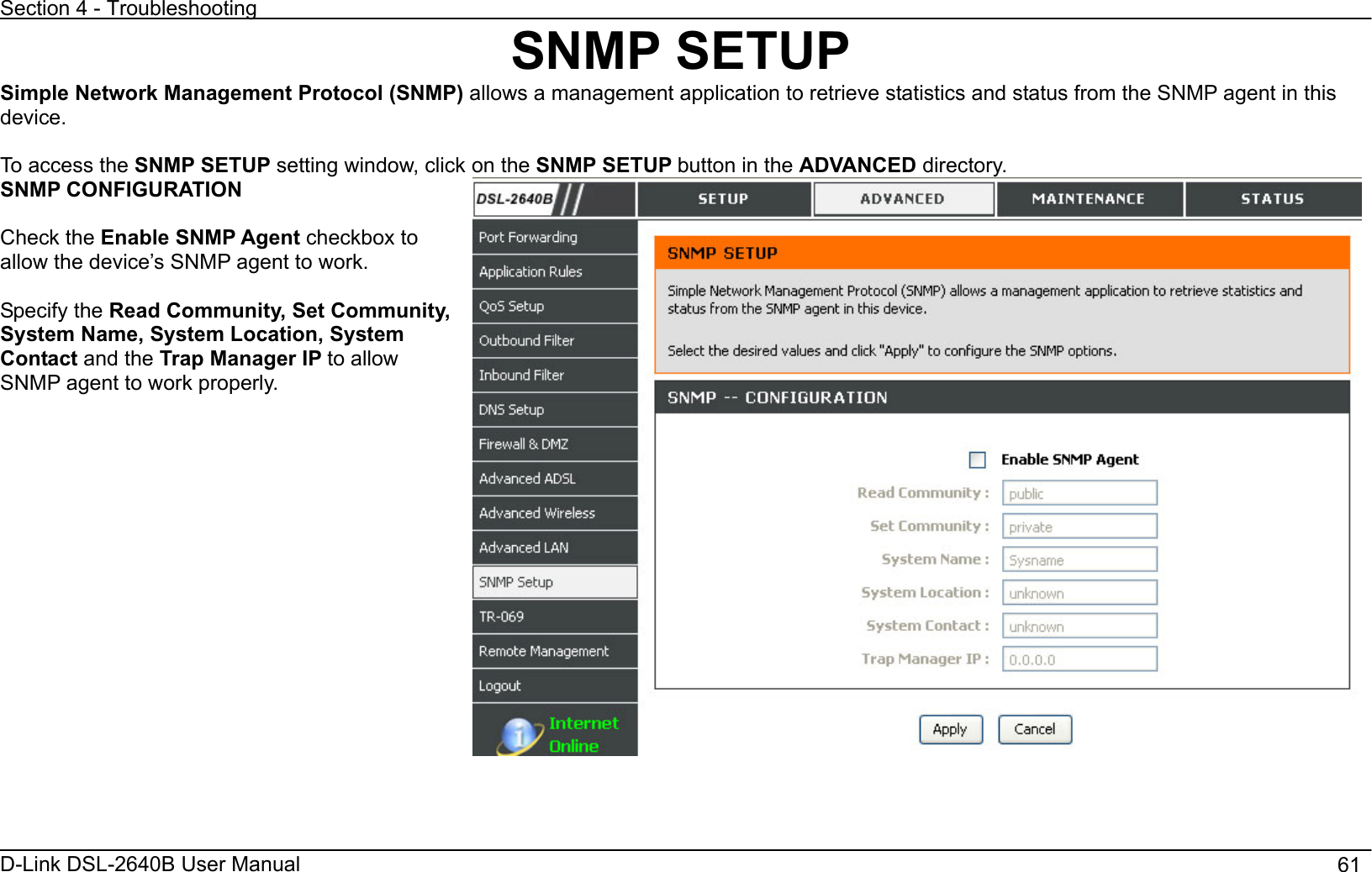 Section 4 - Troubleshooting D-Link DSL-2640B User Manual                                       61SNMP SETUP Simple Network Management Protocol (SNMP) allows a management application to retrieve statistics and status from the SNMP agent in this device.To access the SNMP SETUP setting window, click on the SNMP SETUP button in the ADVANCED directory. SNMP CONFIGURATION Check the Enable SNMP Agent checkbox to allow the device’s SNMP agent to work. Specify the Read Community, Set Community, System Name, System Location, System Contact and the Trap Manager IP to allow SNMP agent to work properly. 