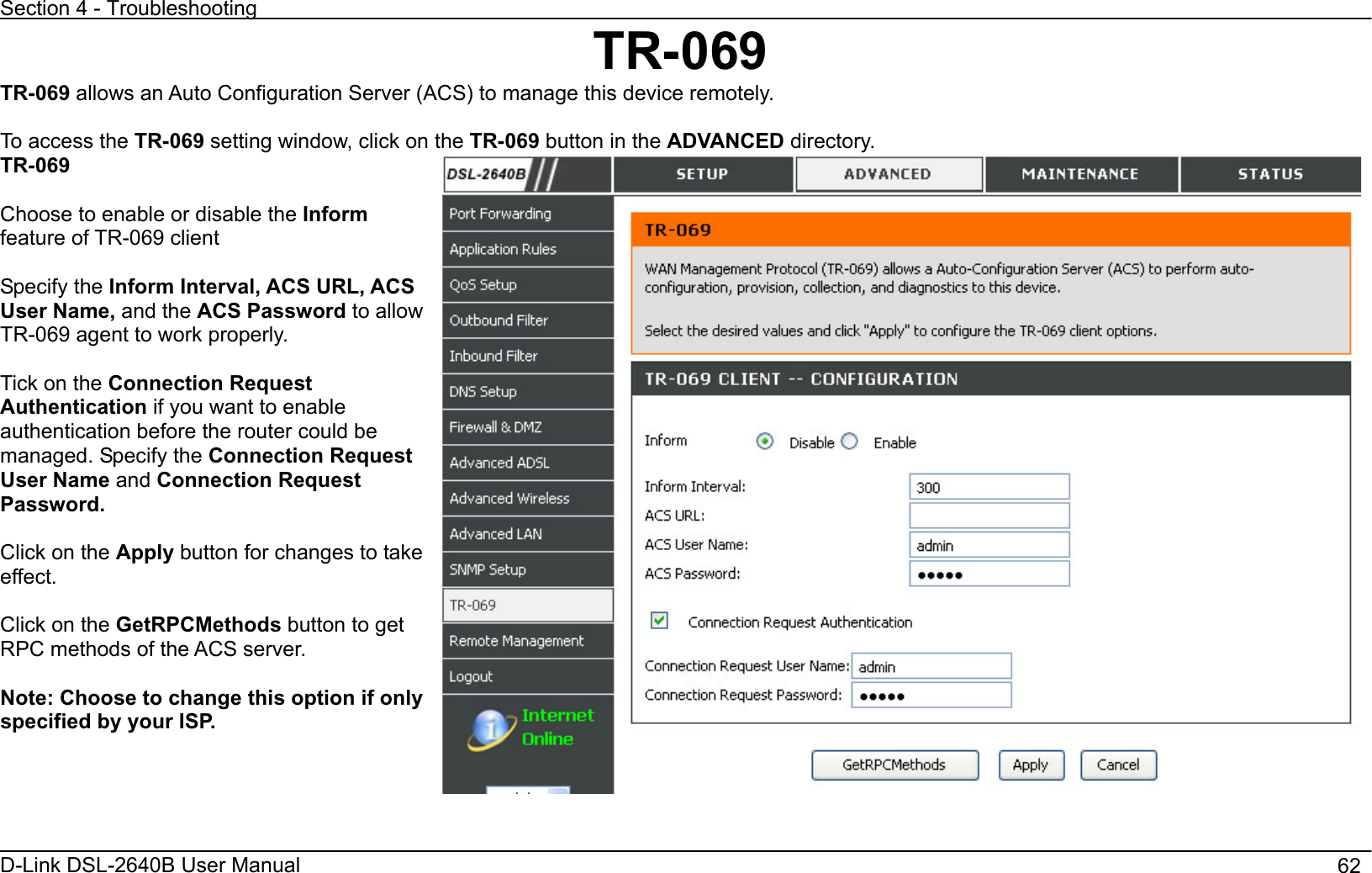 Section 4 - Troubleshooting D-Link DSL-2640B User Manual                                       62TR-069TR-069 allows an Auto Configuration Server (ACS) to manage this device remotely. To access the TR-069 setting window, click on the TR-069 button in the ADVANCED directory. TR-069Choose to enable or disable the Informfeature of TR-069 client Specify the Inform Interval, ACS URL, ACS User Name, and the ACS Password to allow TR-069 agent to work properly. Tick on the Connection Request Authentication if you want to enable authentication before the router could be managed. Specify the Connection Request User Name and Connection Request Password. Click on the Apply button for changes to take effect. Click on the GetRPCMethods button to get RPC methods of the ACS server. Note: Choose to change this option if only specified by your ISP.