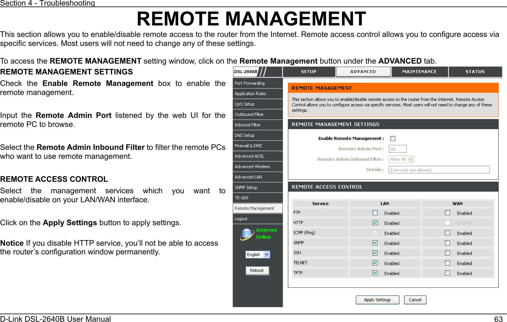 Section 4 - Troubleshooting D-Link DSL-2640B User Manual                                       63REMOTE MANAGEMENT This section allows you to enable/disable remote access to the router from the Internet. Remote access control allows you to configure access via specific services. Most users will not need to change any of these settings. To access the REMOTE MANAGEMENT setting window, click on the Remote Management button under the ADVANCED tab. REMOTE MANAGEMENT SETTINGS Check the Enable Remote Management box to enable the remote management. Input the Remote Admin Port listened by the web UI for the remote PC to browse. Select the Remote Admin Inbound Filter to filter the remote PCs who want to use remote management. REMOTE ACCESS CONTROL Select the management services which you want to enable/disable on your LAN/WAN interface. Click on the Apply Settings button to apply settings. Notice If you disable HTTP service, you’ll not be able to access the router’s configuration window permanently. 
