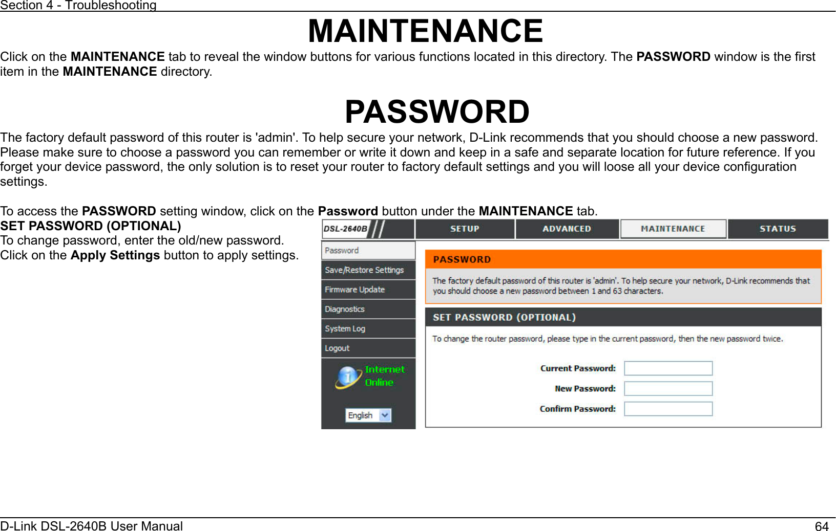 Section 4 - Troubleshooting D-Link DSL-2640B User Manual                                       64MAINTENANCEClick on the MAINTENANCE tab to reveal the window buttons for various functions located in this directory. The PASSWORD window is the first item in the MAINTENANCE directory. PASSWORD The factory default password of this router is &apos;admin&apos;. To help secure your network, D-Link recommends that you should choose a new password.Please make sure to choose a password you can remember or write it down and keep in a safe and separate location for future reference. If you forget your device password, the only solution is to reset your router to factory default settings and you will loose all your device configuration settings.To access the PASSWORD setting window, click on the Password button under the MAINTENANCE tab. SET PASSWORD (OPTIONAL) To change password, enter the old/new password. Click on the Apply Settings button to apply settings. 