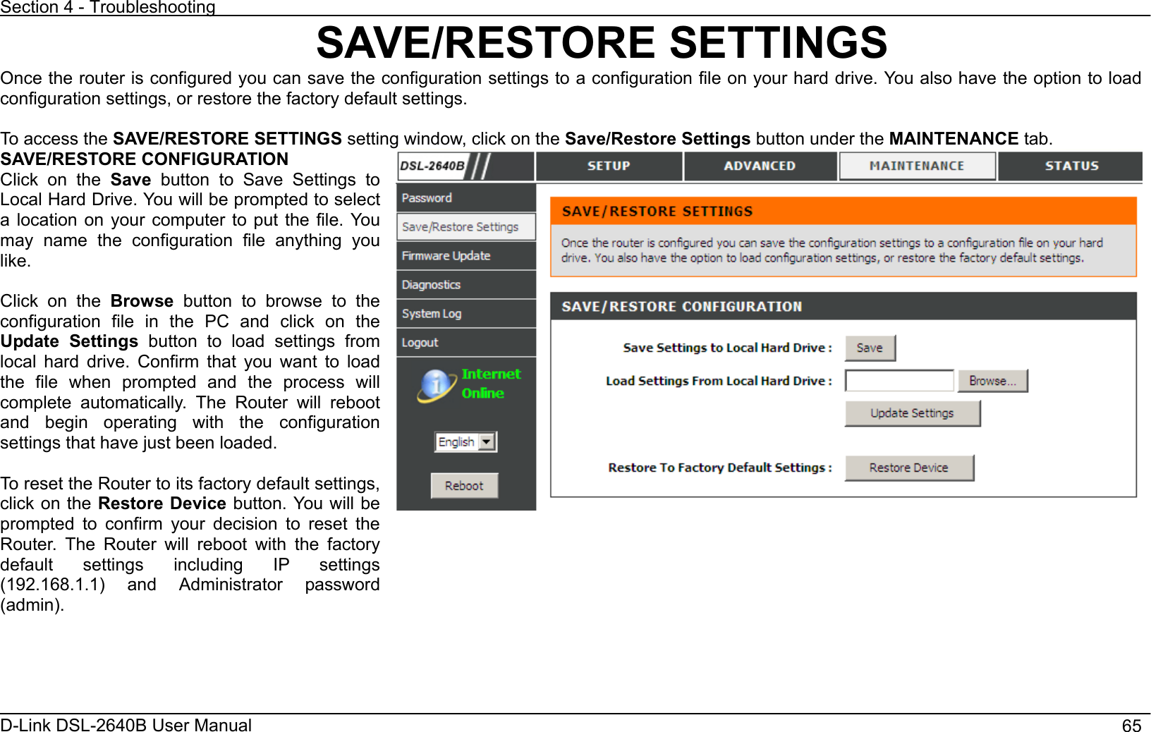 Section 4 - Troubleshooting D-Link DSL-2640B User Manual                                       65SAVE/RESTORE SETTINGS Once the router is configured you can save the configuration settings to a configuration file on your hard drive. You also have the option to load configuration settings, or restore the factory default settings. To access the SAVE/RESTORE SETTINGS setting window, click on the Save/Restore Settings button under the MAINTENANCE tab. SAVE/RESTORE CONFIGURATION Click on the Save button to Save Settings to Local Hard Drive. You will be prompted to select a location on your computer to put the file. You may name the configuration file anything you like.Click on the Browse button to browse to the configuration file in the PC and click on the Update Settings button to load settings from local hard drive. Confirm that you want to load the file when prompted and the process will complete automatically. The Router will reboot and begin operating with the configuration settings that have just been loaded. To reset the Router to its factory default settings, click on the Restore Device button. You will be prompted to confirm your decision to reset the Router. The Router will reboot with the factory default settings including IP settings (192.168.1.1) and Administrator password (admin).