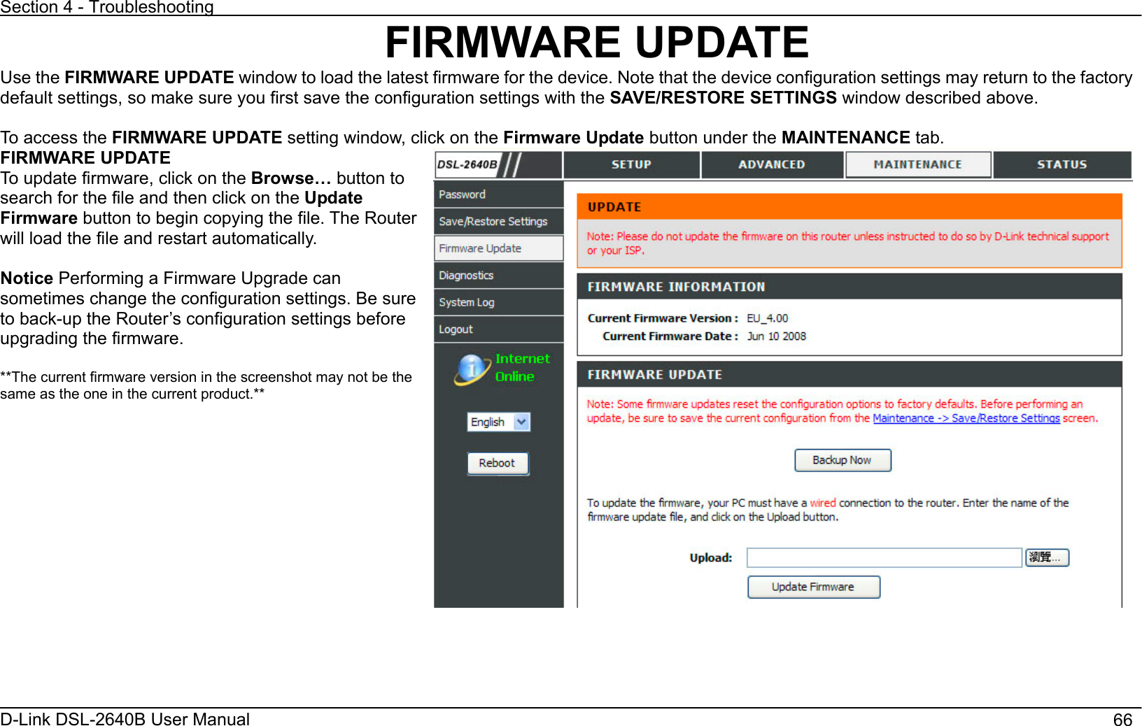 Section 4 - Troubleshooting D-Link DSL-2640B User Manual                                       66FIRMWARE UPDATE Use the FIRMWARE UPDATE window to load the latest firmware for the device. Note that the device configuration settings may return to the factory default settings, so make sure you first save the configuration settings with the SAVE/RESTORE SETTINGS window described above.   To access the FIRMWARE UPDATE setting window, click on the Firmware Update button under the MAINTENANCE tab. FIRMWARE UPDATE To update firmware, click on the Browse… button to search for the file and then click on the Update Firmware button to begin copying the file. The Router will load the file and restart automatically. Notice Performing a Firmware Upgrade can sometimes change the configuration settings. Be sure to back-up the Router’s configuration settings before upgrading the firmware.   **The current firmware version in the screenshot may not be the same as the one in the current product.** 