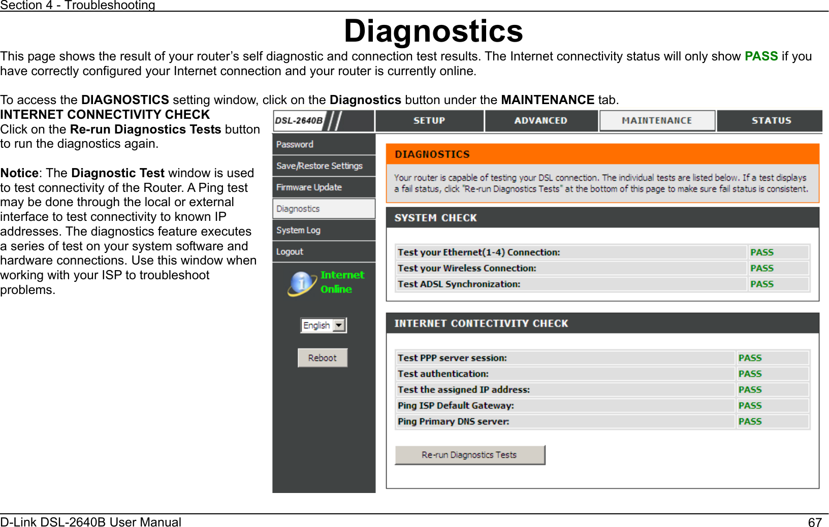 Section 4 - Troubleshooting D-Link DSL-2640B User Manual                                       67DiagnosticsThis page shows the result of your router’s self diagnostic and connection test results. The Internet connectivity status will only show PASS if you have correctly configured your Internet connection and your router is currently online.To access the DIAGNOSTICS setting window, click on the Diagnostics button under the MAINTENANCE tab. INTERNET CONNECTIVITY CHECK Click on the Re-run Diagnostics Tests button to run the diagnostics again.   Notice: The Diagnostic Test window is used to test connectivity of the Router. A Ping test may be done through the local or external interface to test connectivity to known IP addresses. The diagnostics feature executes a series of test on your system software and hardware connections. Use this window when working with your ISP to troubleshoot problems.