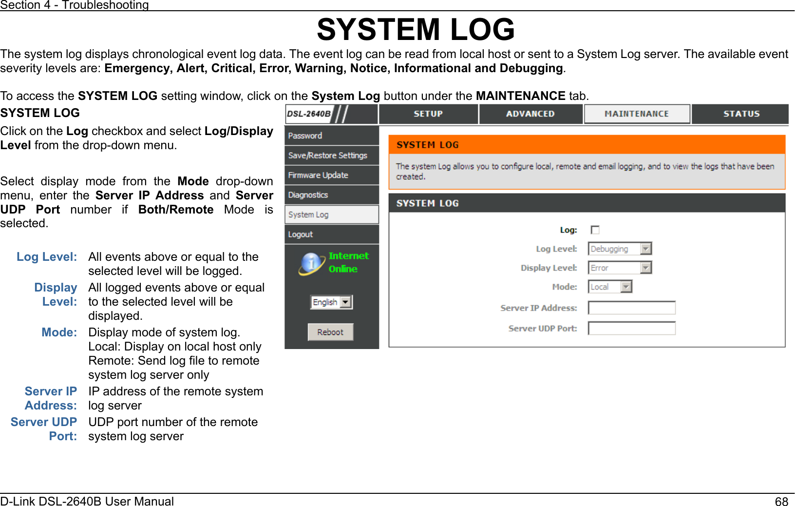 Section 4 - Troubleshooting D-Link DSL-2640B User Manual                                       68SYSTEM LOG The system log displays chronological event log data. The event log can be read from local host or sent to a System Log server. The available event severity levels are: Emergency, Alert, Critical, Error, Warning, Notice, Informational and Debugging.To access the SYSTEM LOG setting window, click on the System Log button under the MAINTENANCE tab.SYSTEM LOG Click on the Log checkbox and select Log/Display Level from the drop-down menu. Select display mode from the Mode drop-down menu, enter the Server IP Address and ServerUDP Port number if Both/Remote Mode is selected.Log Level:  All events above or equal to the selected level will be logged. Display Level:All logged events above or equal to the selected level will be displayed. Display mode of system log. Local: Display on local host only Remote: Send log file to remote system log server only Mode:Server IP Address:IP address of the remote system log server   Server UDP Port:UDP port number of the remote system log server 