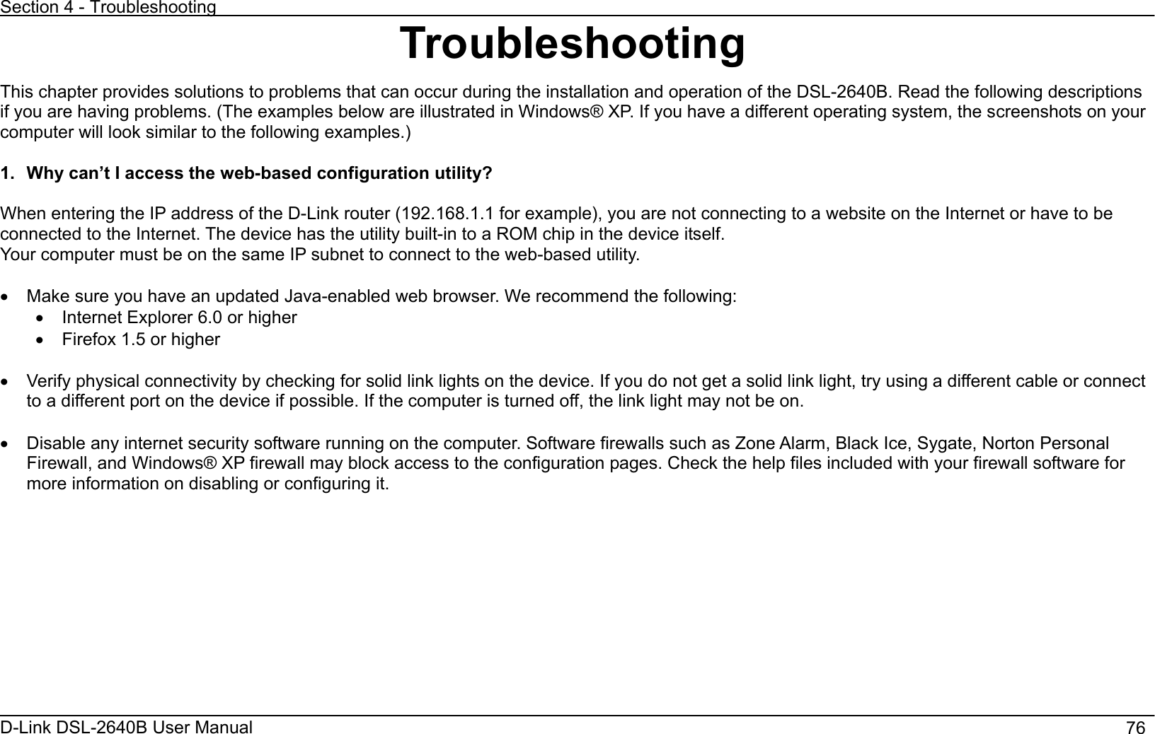 Section 4 - Troubleshooting D-Link DSL-2640B User Manual                                       76Troubleshooting This chapter provides solutions to problems that can occur during the installation and operation of the DSL-2640B. Read the following descriptions if you are having problems. (The examples below are illustrated in Windows® XP. If you have a different operating system, the screenshots on your computer will look similar to the following examples.)   1.  Why can’t I access the web-based configuration utility? When entering the IP address of the D-Link router (192.168.1.1 for example), you are not connecting to a website on the Internet or have to be connected to the Internet. The device has the utility built-in to a ROM chip in the device itself.   Your computer must be on the same IP subnet to connect to the web-based utility. x  Make sure you have an updated Java-enabled web browser. We recommend the following: x  Internet Explorer 6.0 or higher x  Firefox 1.5 or higher x  Verify physical connectivity by checking for solid link lights on the device. If you do not get a solid link light, try using a different cable or connect to a different port on the device if possible. If the computer is turned off, the link light may not be on. x  Disable any internet security software running on the computer. Software firewalls such as Zone Alarm, Black Ice, Sygate, Norton Personal Firewall, and Windows® XP firewall may block access to the configuration pages. Check the help files included with your firewall software for more information on disabling or configuring it.   
