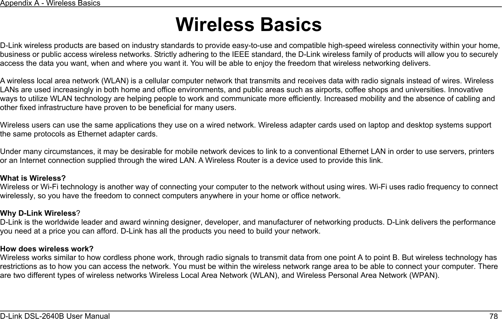 Appendix A - Wireless Basics D-Link DSL-2640B User Manual                                       78Wireless Basics D-Link wireless products are based on industry standards to provide easy-to-use and compatible high-speed wireless connectivity within your home, business or public access wireless networks. Strictly adhering to the IEEE standard, the D-Link wireless family of products will allow you to securely access the data you want, when and where you want it. You will be able to enjoy the freedom that wireless networking delivers. A wireless local area network (WLAN) is a cellular computer network that transmits and receives data with radio signals instead of wires. Wireless LANs are used increasingly in both home and office environments, and public areas such as airports, coffee shops and universities. Innovative ways to utilize WLAN technology are helping people to work and communicate more efficiently. Increased mobility and the absence of cabling and other fixed infrastructure have proven to be beneficial for many users. Wireless users can use the same applications they use on a wired network. Wireless adapter cards used on laptop and desktop systems support the same protocols as Ethernet adapter cards.   Under many circumstances, it may be desirable for mobile network devices to link to a conventional Ethernet LAN in order to use servers, printers or an Internet connection supplied through the wired LAN. A Wireless Router is a device used to provide this link. What is Wireless?   Wireless or Wi-Fi technology is another way of connecting your computer to the network without using wires. Wi-Fi uses radio frequency to connect wirelessly, so you have the freedom to connect computers anywhere in your home or office network. Why D-Link Wireless?D-Link is the worldwide leader and award winning designer, developer, and manufacturer of networking products. D-Link delivers the performance you need at a price you can afford. D-Link has all the products you need to build your network. How does wireless work? Wireless works similar to how cordless phone work, through radio signals to transmit data from one point A to point B. But wireless technology has restrictions as to how you can access the network. You must be within the wireless network range area to be able to connect your computer. There are two different types of wireless networks Wireless Local Area Network (WLAN), and Wireless Personal Area Network (WPAN). 