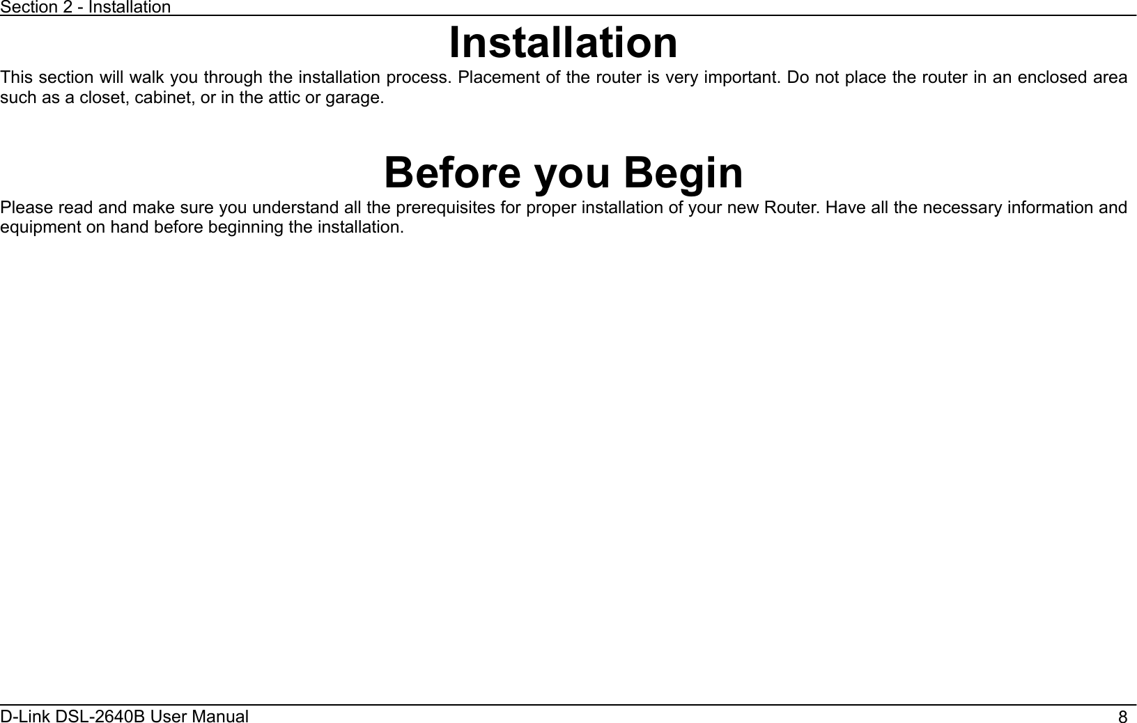 Section 2 - Installation D-Link DSL-2640B User Manual                                       8InstallationThis section will walk you through the installation process. Placement of the router is very important. Do not place the router in an enclosed area such as a closet, cabinet, or in the attic or garage. Before you Begin Please read and make sure you understand all the prerequisites for proper installation of your new Router. Have all the necessary information and equipment on hand before beginning the installation. 