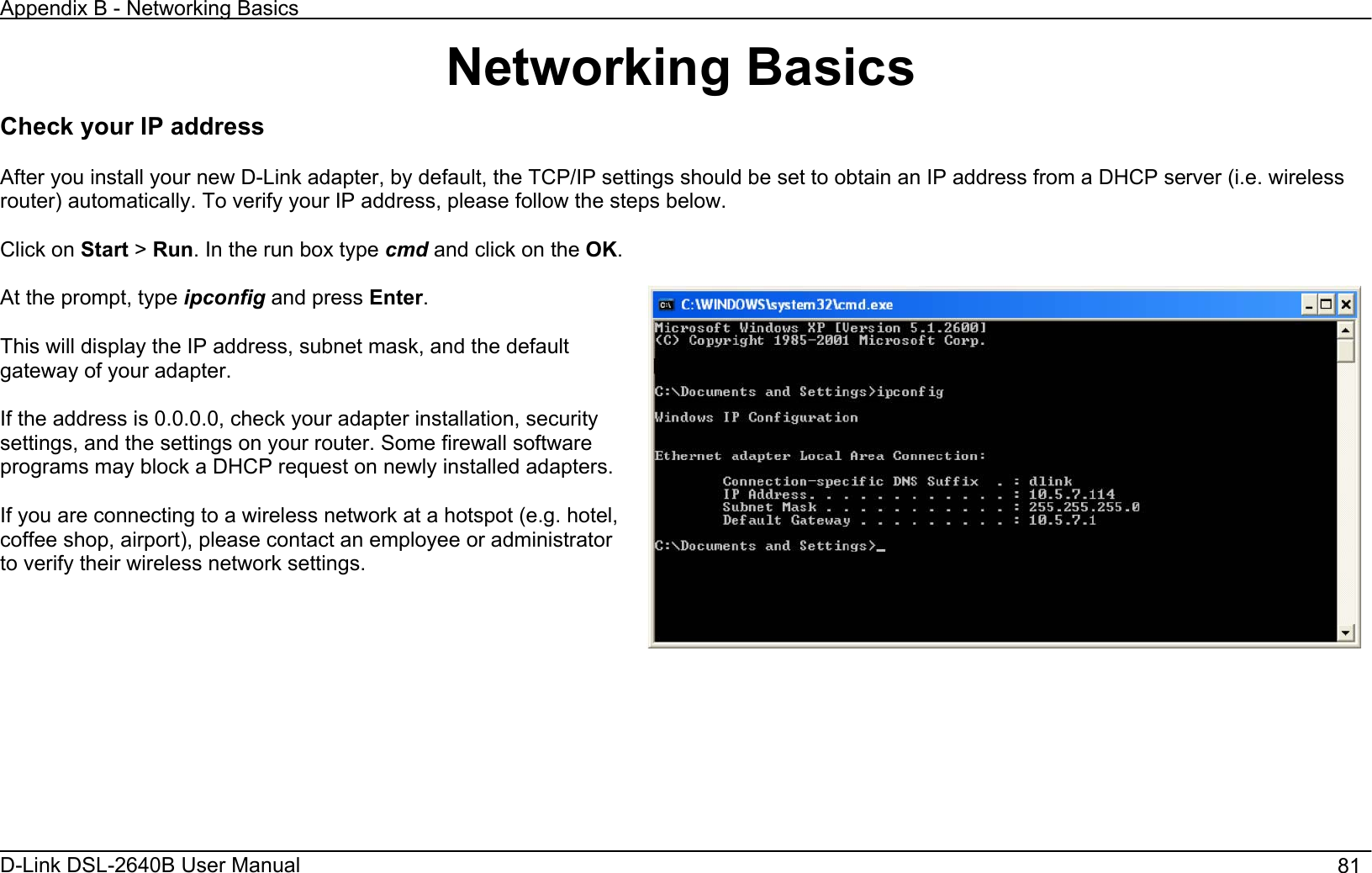 Appendix B - Networking Basics D-Link DSL-2640B User Manual                                       81Networking Basics Check your IP address After you install your new D-Link adapter, by default, the TCP/IP settings should be set to obtain an IP address from a DHCP server (i.e. wireless router) automatically. To verify your IP address, please follow the steps below. Click on Start &gt;Run. In the run box type cmd and click on the OK.At the prompt, type ipconfig and press Enter.This will display the IP address, subnet mask, and the default gateway of your adapter. If the address is 0.0.0.0, check your adapter installation, security settings, and the settings on your router. Some firewall software programs may block a DHCP request on newly installed adapters. If you are connecting to a wireless network at a hotspot (e.g. hotel, coffee shop, airport), please contact an employee or administrator to verify their wireless network settings. 