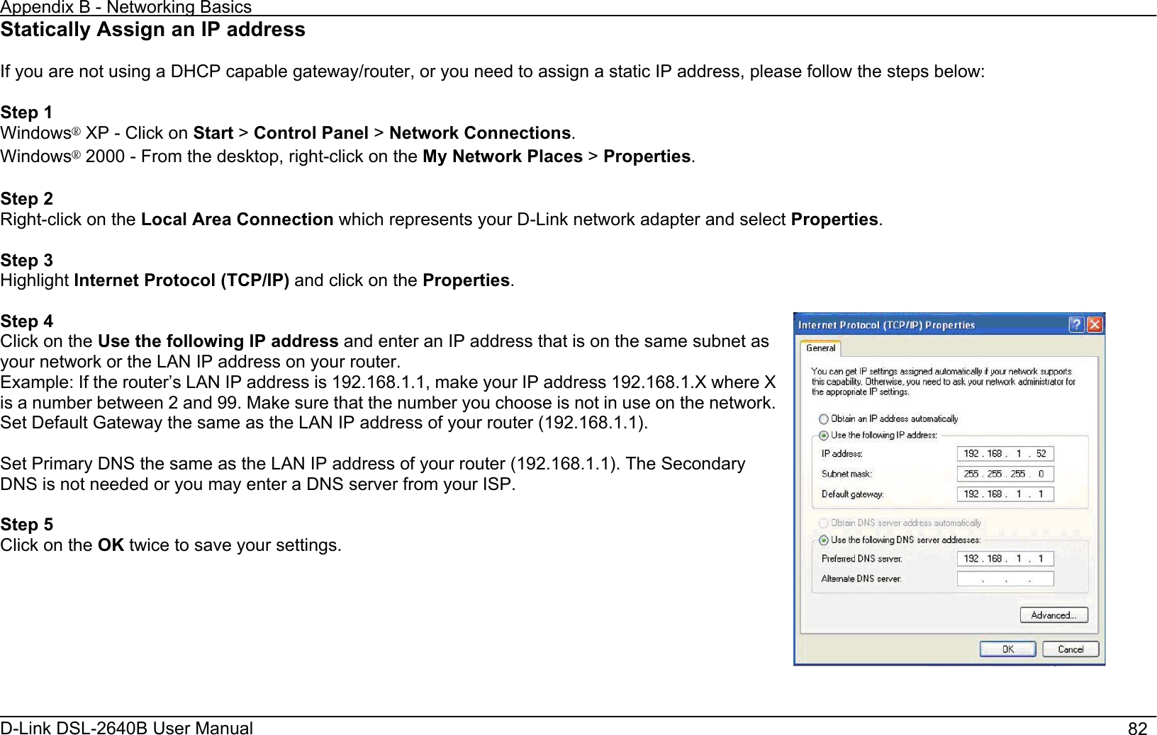 Appendix B - Networking Basics D-Link DSL-2640B User Manual                                       82Statically Assign an IP address If you are not using a DHCP capable gateway/router, or you need to assign a static IP address, please follow the steps below: Step 1 Windows¯ XP - Click on Start &gt;Control Panel &gt;Network Connections.Windows¯ 2000 - From the desktop, right-click on the My Network Places &gt;Properties.Step 2 Right-click on the Local Area Connection which represents your D-Link network adapter and select Properties.Step 3 Highlight Internet Protocol (TCP/IP) and click on the Properties.Step 4 Click on the Use the following IP address and enter an IP address that is on the same subnet as your network or the LAN IP address on your router. Example: If the router’s LAN IP address is 192.168.1.1, make your IP address 192.168.1.X where X is a number between 2 and 99. Make sure that the number you choose is not in use on the network. Set Default Gateway the same as the LAN IP address of your router (192.168.1.1). Set Primary DNS the same as the LAN IP address of your router (192.168.1.1). The Secondary DNS is not needed or you may enter a DNS server from your ISP. Step 5 Click on the OK twice to save your settings. 