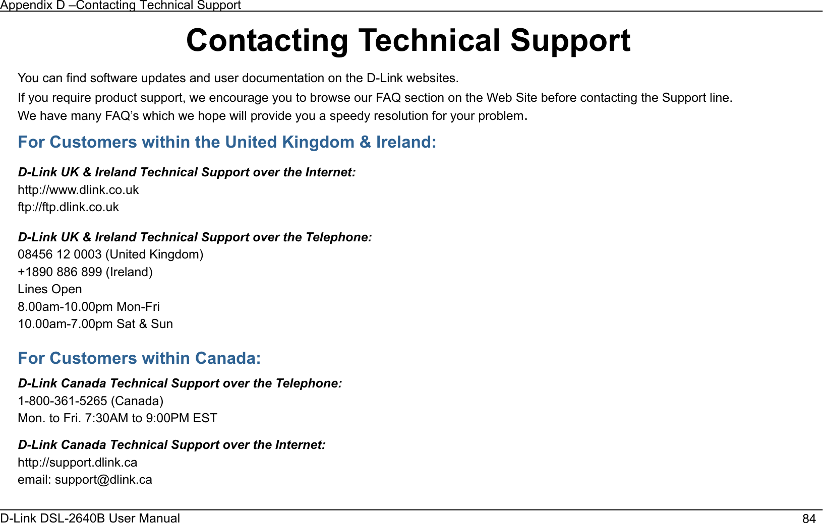 Appendix D –Contacting Technical Support D-Link DSL-2640B User Manual                                       84Contacting Technical Support You can find software updates and user documentation on the D-Link websites. If you require product support, we encourage you to browse our FAQ section on the Web Site before contacting the Support line. We have many FAQ’s which we hope will provide you a speedy resolution for your problem.For Customers within the United Kingdom &amp; Ireland: D-Link UK &amp; Ireland Technical Support over the Internet: http://www.dlink.co.uk ftp://ftp.dlink.co.uk D-Link UK &amp; Ireland Technical Support over the Telephone: 08456 12 0003 (United Kingdom) +1890 886 899 (Ireland) Lines Open 8.00am-10.00pm Mon-Fri 10.00am-7.00pm Sat &amp; Sun For Customers within Canada: D-Link Canada Technical Support over the Telephone:1-800-361-5265 (Canada) Mon. to Fri. 7:30AM to 9:00PM EST D-Link Canada Technical Support over the Internet: http://support.dlink.caemail: support@dlink.ca