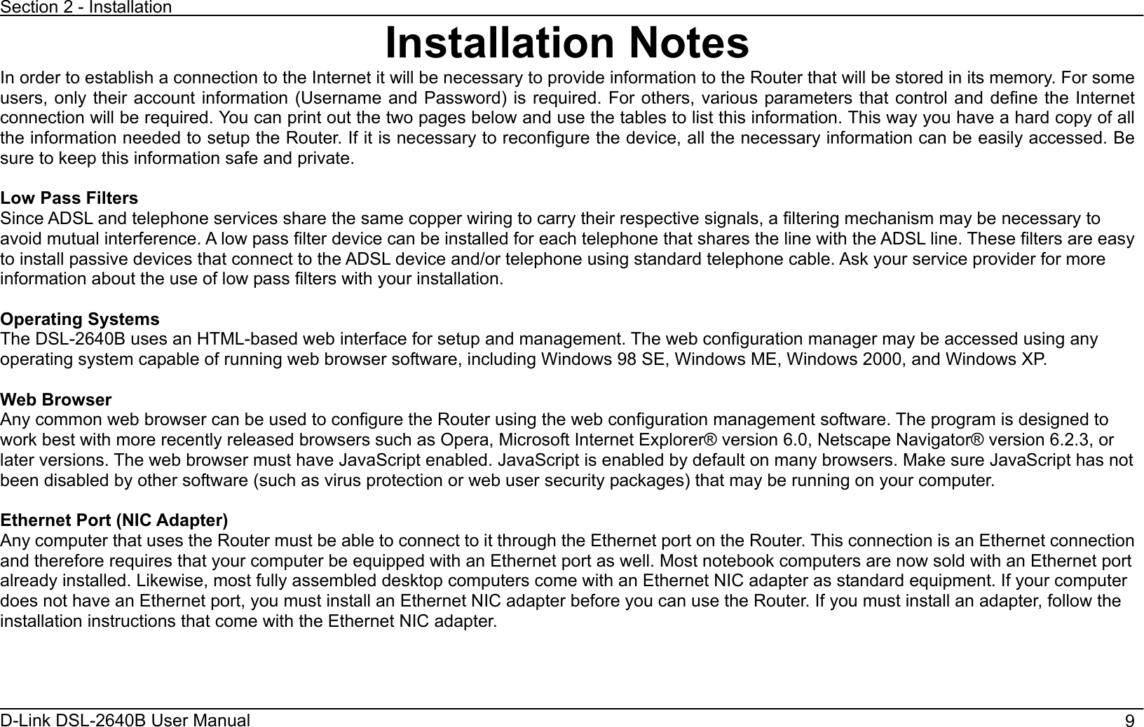Section 2 - Installation D-Link DSL-2640B User Manual                                       9Installation Notes In order to establish a connection to the Internet it will be necessary to provide information to the Router that will be stored in its memory. For some users, only their account information (Username and Password) is required. For others, various parameters that control and define the Internet connection will be required. You can print out the two pages below and use the tables to list this information. This way you have a hard copy of all the information needed to setup the Router. If it is necessary to reconfigure the device, all the necessary information can be easily accessed. Be sure to keep this information safe and private. Low Pass Filters Since ADSL and telephone services share the same copper wiring to carry their respective signals, a filtering mechanism may be necessary to avoid mutual interference. A low pass filter device can be installed for each telephone that shares the line with the ADSL line. These filters are easy to install passive devices that connect to the ADSL device and/or telephone using standard telephone cable. Ask your service provider for more information about the use of low pass filters with your installation.   Operating Systems The DSL-2640B uses an HTML-based web interface for setup and management. The web configuration manager may be accessed using anyoperating system capable of running web browser software, including Windows 98 SE, Windows ME, Windows 2000, and Windows XP.   Web Browser Any common web browser can be used to configure the Router using the web configuration management software. The program is designed to work best with more recently released browsers such as Opera, Microsoft Internet Explorer® version 6.0, Netscape Navigator® version 6.2.3, or later versions. The web browser must have JavaScript enabled. JavaScript is enabled by default on many browsers. Make sure JavaScript has not been disabled by other software (such as virus protection or web user security packages) that may be running on your computer. Ethernet Port (NIC Adapter) Any computer that uses the Router must be able to connect to it through the Ethernet port on the Router. This connection is an Ethernet connection and therefore requires that your computer be equipped with an Ethernet port as well. Most notebook computers are now sold with an Ethernet port already installed. Likewise, most fully assembled desktop computers come with an Ethernet NIC adapter as standard equipment. If your computer does not have an Ethernet port, you must install an Ethernet NIC adapter before you can use the Router. If you must install an adapter, follow the installation instructions that come with the Ethernet NIC adapter.   