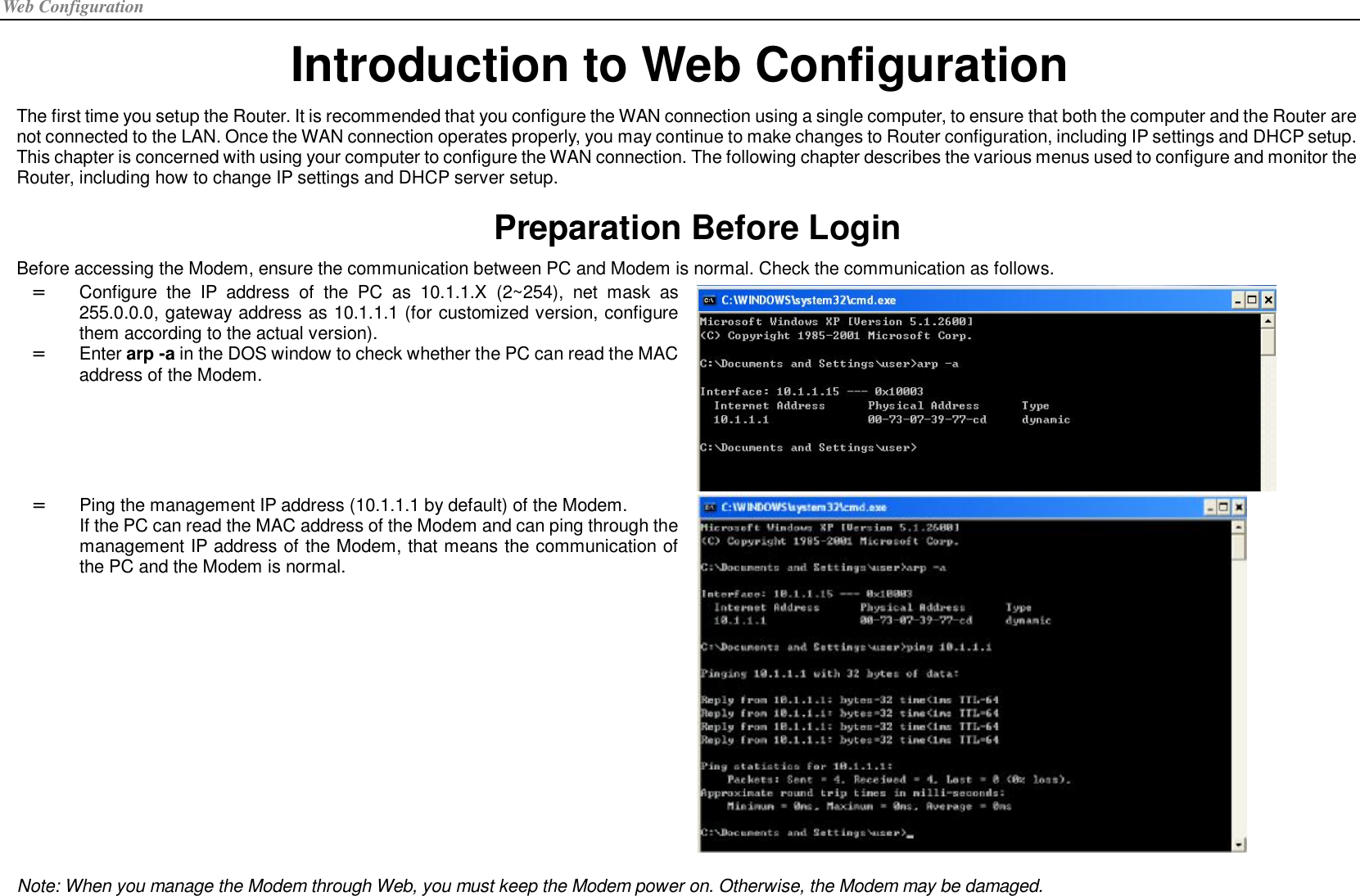Web Configuration Introduction to Web Configuration The first time you setup the Router. It is recommended that you configure the WAN connection using a single computer, to ensure that both the computer and the Router are not connected to the LAN. Once the WAN connection operates properly, you may continue to make changes to Router configuration, including IP settings and DHCP setup. This chapter is concerned with using your computer to configure the WAN connection. The following chapter describes the various menus used to configure and monitor the Router, including how to change IP settings and DHCP server setup. Preparation Before Login Before accessing the Modem, ensure the communication between PC and Modem is normal. Check the communication as follows. =  Configure the IP address of the PC as 10.1.1.X (2~254), net mask as 255.0.0.0, gateway address as 10.1.1.1 (for customized version, configure them according to the actual version). =  Enter arp -a in the DOS window to check whether the PC can read the MAC address of the Modem.  =  Ping the management IP address (10.1.1.1 by default) of the Modem. If the PC can read the MAC address of the Modem and can ping through the management IP address of the Modem, that means the communication of the PC and the Modem is normal.   Note: When you manage the Modem through Web, you must keep the Modem power on. Otherwise, the Modem may be damaged.