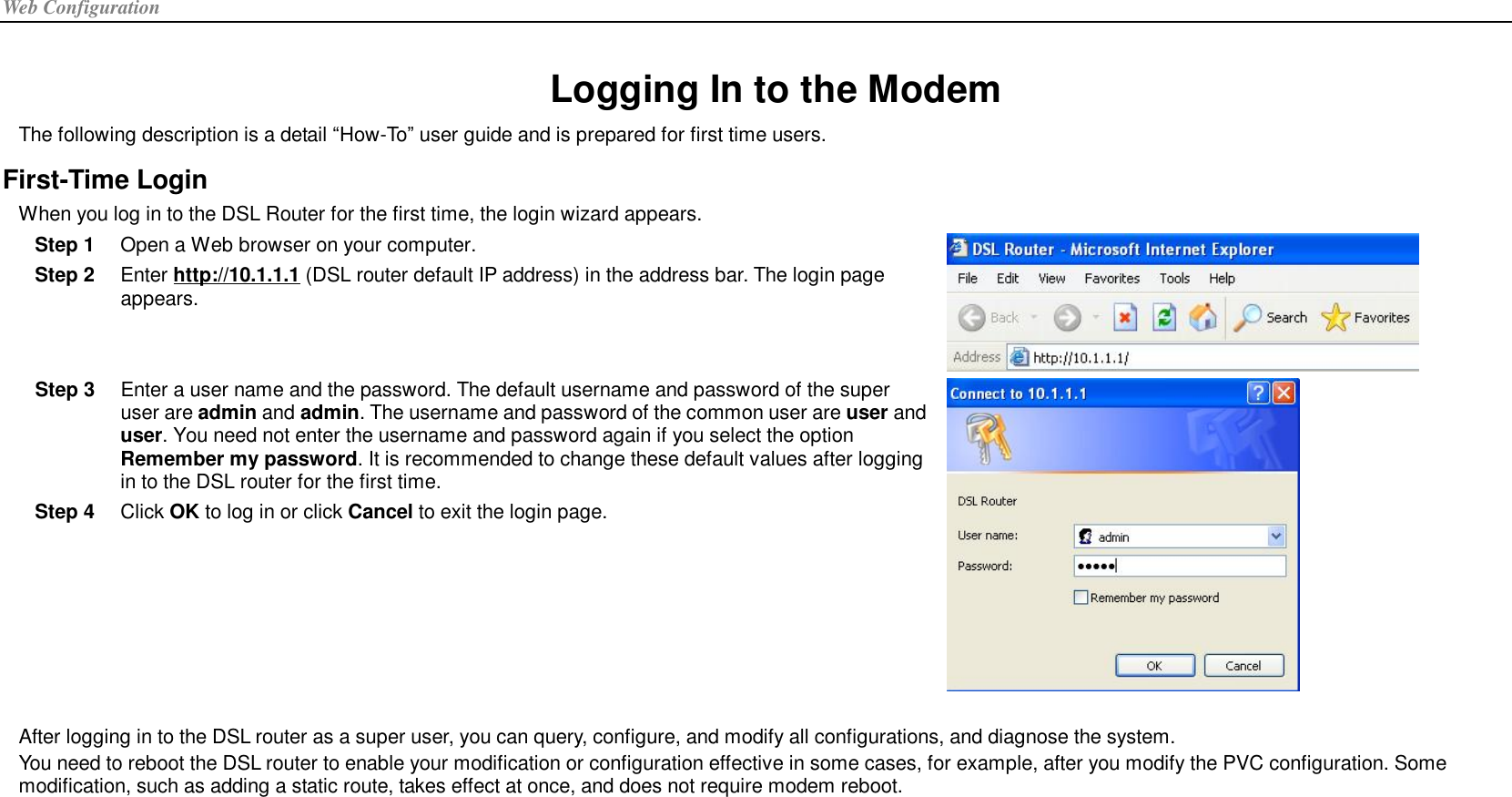 Web Configuration  Logging In to the Modem The following description is a detail “How-To” user guide and is prepared for first time users. First-Time Login When you log in to the DSL Router for the first time, the login wizard appears. Step 1  Open a Web browser on your computer. Step 2  Enter http://10.1.1.1 (DSL router default IP address) in the address bar. The login page appears.  Step 3  Enter a user name and the password. The default username and password of the super user are admin and admin. The username and password of the common user are user and user. You need not enter the username and password again if you select the option Remember my password. It is recommended to change these default values after logging in to the DSL router for the first time. Step 4  Click OK to log in or click Cancel to exit the login page.   After logging in to the DSL router as a super user, you can query, configure, and modify all configurations, and diagnose the system. You need to reboot the DSL router to enable your modification or configuration effective in some cases, for example, after you modify the PVC configuration. Some modification, such as adding a static route, takes effect at once, and does not require modem reboot.  