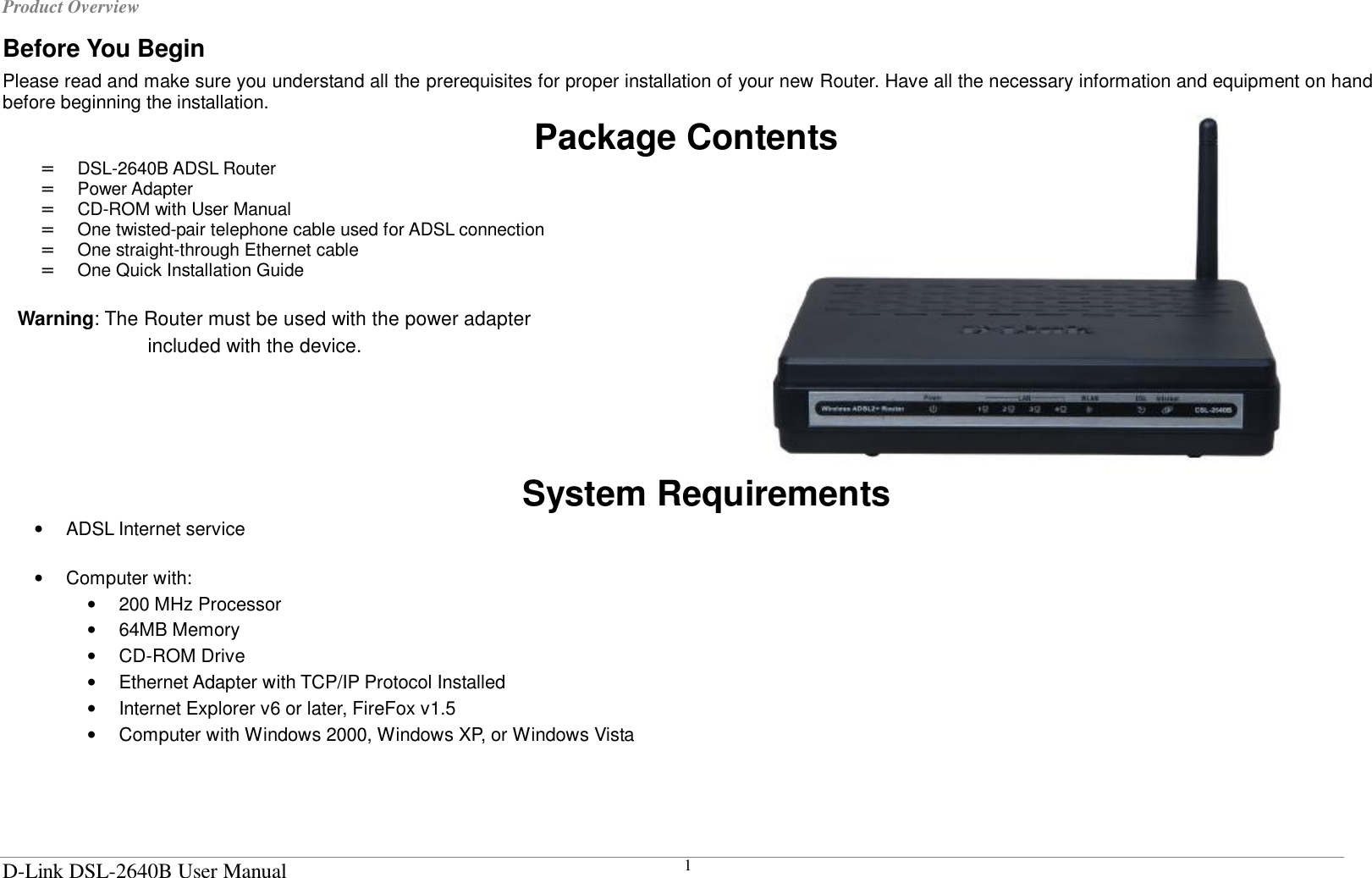 Product Overview  D-Link DSL-2640B User Manual 1 Before You Begin Please read and make sure you understand all the prerequisites for proper installation of your new Router. Have all the necessary information and equipment on hand before beginning the installation. Package Contents =  DSL-2640B ADSL Router =  Power Adapter =  CD-ROM with User Manual =  One twisted-pair telephone cable used for ADSL connection =  One straight-through Ethernet cable =  One Quick Installation Guide  Warning: The Router must be used with the power adapter included with the device.     System Requirements •  ADSL Internet service  •  Computer with: •  200 MHz Processor •  64MB Memory •  CD-ROM Drive •  Ethernet Adapter with TCP/IP Protocol Installed •  Internet Explorer v6 or later, FireFox v1.5 •  Computer with Windows 2000, Windows XP, or Windows Vista   