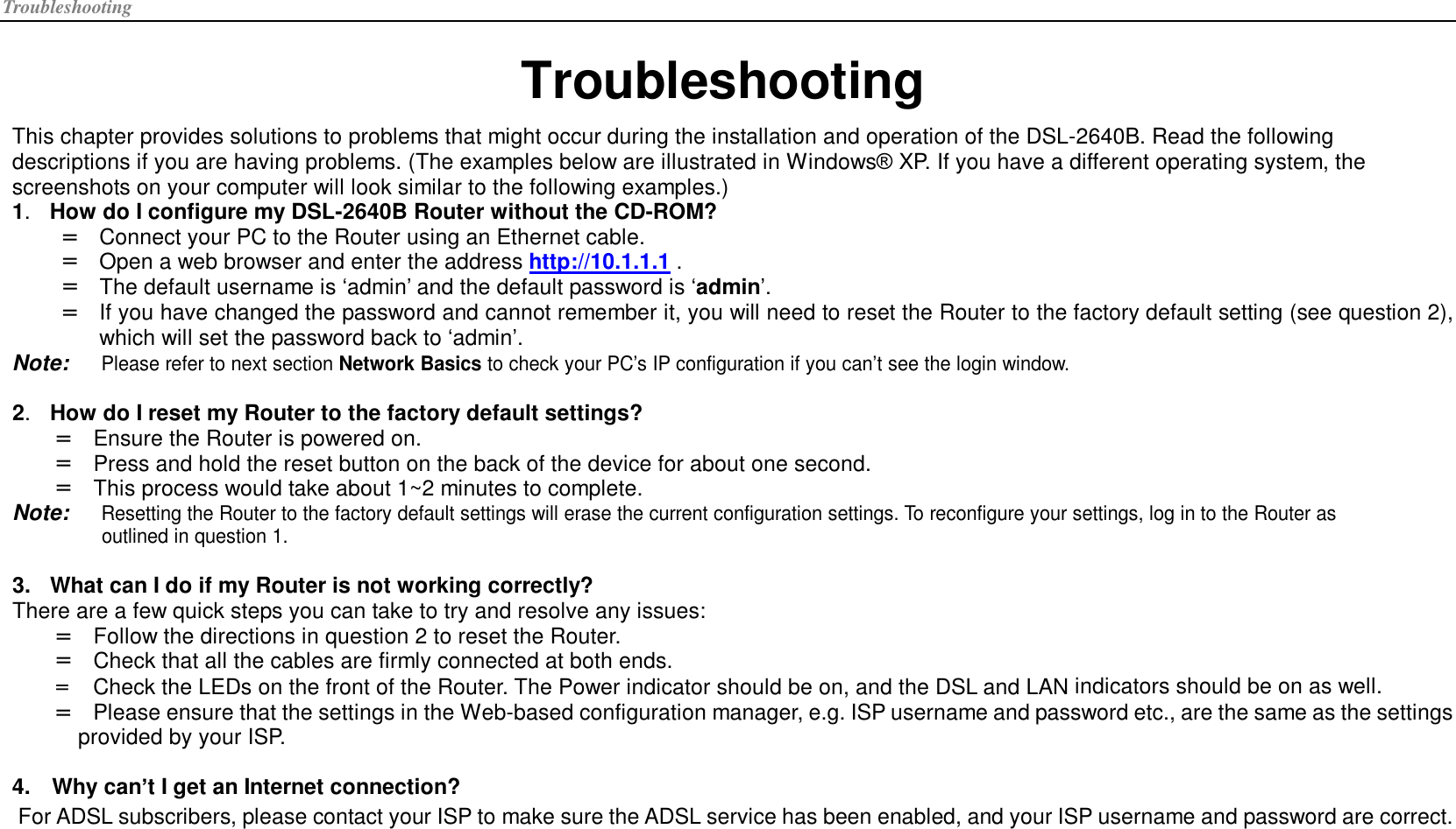 Troubleshooting Troubleshooting This chapter provides solutions to problems that might occur during the installation and operation of the DSL-2640B. Read the following descriptions if you are having problems. (The examples below are illustrated in Windows® XP. If you have a different operating system, the screenshots on your computer will look similar to the following examples.) 1.  How do I configure my DSL-2640B Router without the CD-ROM? =  Connect your PC to the Router using an Ethernet cable. =  Open a web browser and enter the address http://10.1.1.1 . =  The default username is ‘admin’ and the default password is ‘admin’. =  If you have changed the password and cannot remember it, you will need to reset the Router to the factory default setting (see question 2), which will set the password back to ‘admin’. Note: Please refer to next section Network Basics to check your PC’s IP configuration if you can’t see the login window.  2.  How do I reset my Router to the factory default settings? =  Ensure the Router is powered on. =  Press and hold the reset button on the back of the device for about one second. =  This process would take about 1~2 minutes to complete. Note: Resetting the Router to the factory default settings will erase the current configuration settings. To reconfigure your settings, log in to the Router as outlined in question 1.  3. What can I do if my Router is not working correctly? There are a few quick steps you can take to try and resolve any issues: =  Follow the directions in question 2 to reset the Router. =  Check that all the cables are firmly connected at both ends. =  Check the LEDs on the front of the Router. The Power indicator should be on, and the DSL and LAN indicators should be on as well. =  Please ensure that the settings in the Web-based configuration manager, e.g. ISP username and password etc., are the same as the settings provided by your ISP.  4. Why can’t I get an Internet connection? For ADSL subscribers, please contact your ISP to make sure the ADSL service has been enabled, and your ISP username and password are correct. 