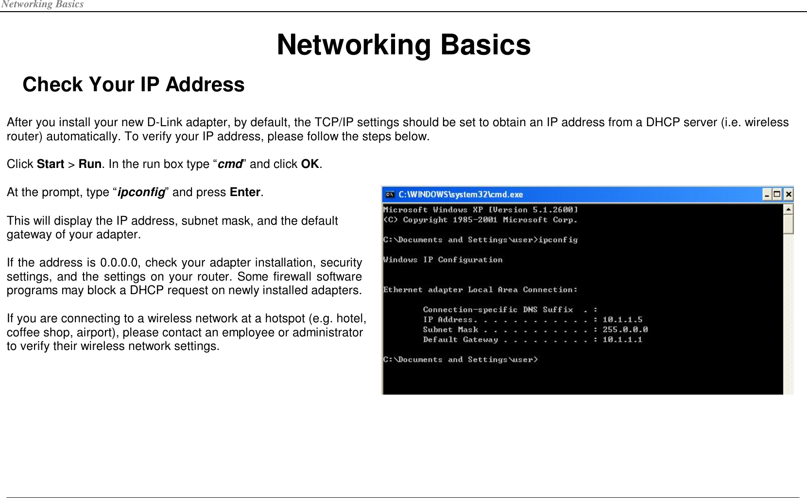 Networking Basics Networking Basics Check Your IP Address  After you install your new D-Link adapter, by default, the TCP/IP settings should be set to obtain an IP address from a DHCP server (i.e. wireless router) automatically. To verify your IP address, please follow the steps below.  Click Start &gt; Run. In the run box type “cmd” and click OK. At the prompt, type “ipconfig” and press Enter. This will display the IP address, subnet mask, and the default gateway of your adapter.  If the address is 0.0.0.0, check your adapter installation, security settings, and the settings on your router. Some firewall software programs may block a DHCP request on newly installed adapters.  If you are connecting to a wireless network at a hotspot (e.g. hotel, coffee shop, airport), please contact an employee or administrator to verify their wireless network settings.  
