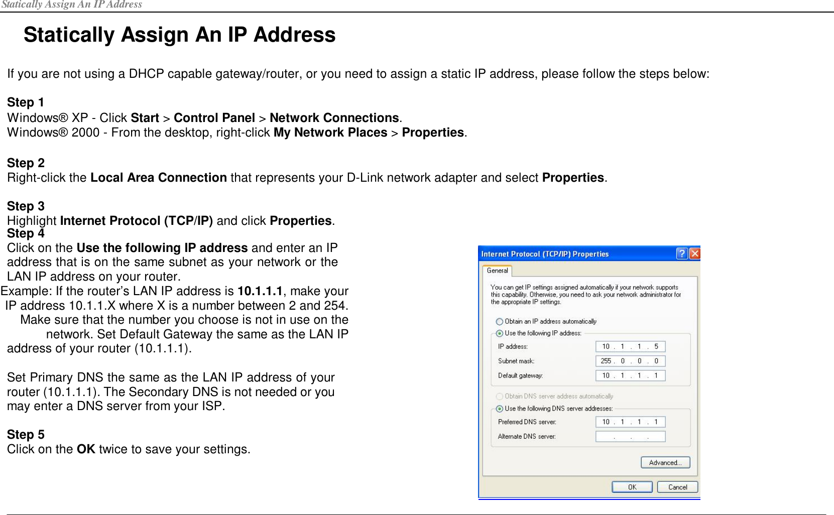 Statically Assign An IP Address Statically Assign An IP Address  If you are not using a DHCP capable gateway/router, or you need to assign a static IP address, please follow the steps below:  Step 1 Windows® XP - Click Start &gt; Control Panel &gt; Network Connections. Windows® 2000 - From the desktop, right-click My Network Places &gt; Properties.   Step 2 Right-click the Local Area Connection that represents your D-Link network adapter and select Properties.  Step 3 Highlight Internet Protocol (TCP/IP) and click Properties. Step 4 Click on the Use the following IP address and enter an IP address that is on the same subnet as your network or the LAN IP address on your router. Example: If the router’s LAN IP address is 10.1.1.1, make your IP address 10.1.1.X where X is a number between 2 and 254. Make sure that the number you choose is not in use on the network. Set Default Gateway the same as the LAN IP address of your router (10.1.1.1).  Set Primary DNS the same as the LAN IP address of your router (10.1.1.1). The Secondary DNS is not needed or you may enter a DNS server from your ISP.  Step 5 Click on the OK twice to save your settings.  